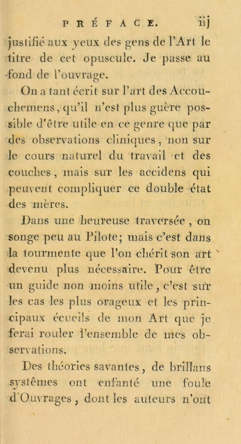 Justifié aux yeux des gens de l’Art le litre de cet opuscule. Je passe au 'fond de l’ouvrage. On a tant écrit sur l’art des Accou- clieinens, qu’il n’est plus guère pos- sible d'être utile en ce genre ({ue par des observations clini({ues, non sur le cours naturel du travail 'ct des couches , mais sur les accidens qui peuvent compliquer ce double état des mères. Dans une heureuse traversée , on songe peu au Pilote; mais c’est dans la tourmente que l’on chérit son art ' devenu plus nécessaire. Pour être un guide non moins utile, c’est sur les cas les plus orageux et les prin- cipaux écueils de mon Art que je ferai rouler l’ensemble de mes ob- servations. Des théories savantes, de brillans systèmes ont enfanté une foule d'Üuvrages, dont les auteurs n’ont