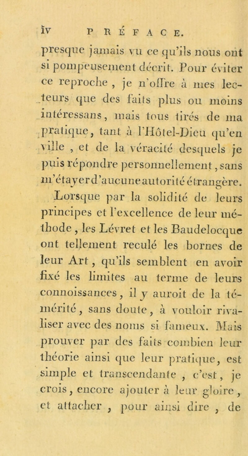 presque jamais mi ce qu’ils nous ont si pompeusement décrit. Pour éviter ce reproche , je n'ofFre à mes lec- teurs que des faits plus ou moins intéressans, mais tous lires de ma pratique, tant à riIôtel-Dieu qu’en ville , et de la véracité desquels je puis répondre personnellement, sans iii’étayerd’aucLineautoritéélransère. Lorsque par la solidité de leurs principes et l’excellence de leur mé- thode , les Lévret et les Baudelocque ont tellement reculé les bornes de leur Art, qu’ils semblent en avoir fixé les limites au terme de leurs connoissances, il y auroit de la té- mérité, sans doute, à vouloir riva- liser avec des noms si fameux. Mais prouver par des faits combien leur théorie ainsi que leur pratic|ue, est simple et transcendante , c’est, je crois, encore ajouter à leur gloire, et attacher , pour ainsi dire , de