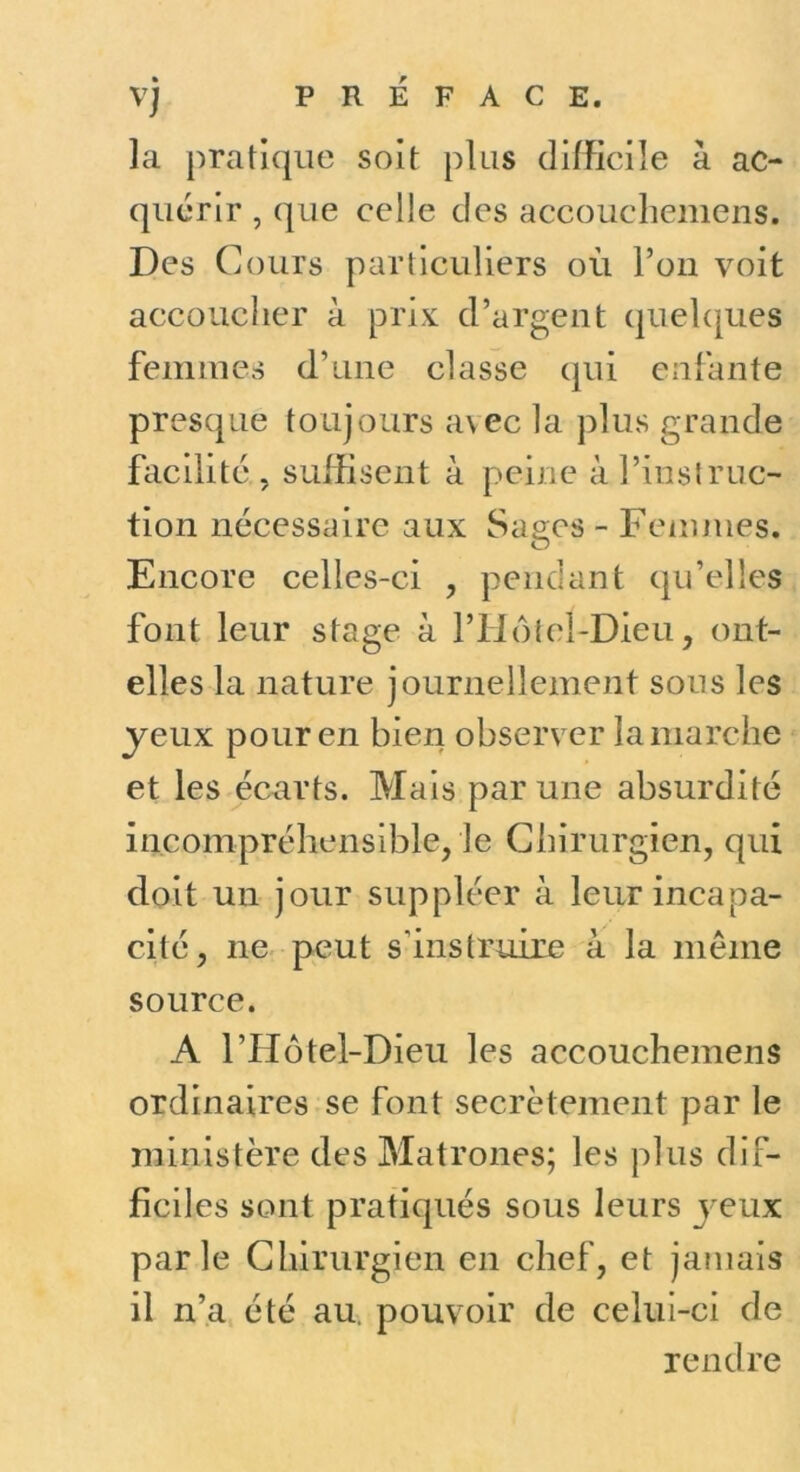 PREFACE. la pratique soit plus dilKciîe à ac- quérir , que celle des accoucliemens. Des Cours particuliers où l’on voit accoucher à prix d’argent quehjues femmes d’une classe qui enfante presque toujours avec la plus grande facilité , suffisent à peine à l’instruc- tion nécessaire aux Sages - Fenmies. Encore celles-ci , pendant qu’elles font leur stage à l’Hofel-Dieu, ont- elles la nature journellement sous les yeux pour en bien observer la marche et les écarts. Mais par une absurdité incompréhensible, le Chirurgien, qui doit un jour suppléer à leur incapa- cité, ne peut s’instruire à la meme source. A l’Hôtel-Dieu les accouchemens ordinaires se font secrètement par le ministère des Matrones; les plus dif- ficiles sont pratiqués sous leurs jeux parle Chirurgien en chef, et jamais il n’a été au, pouvoir de celui-ci de rendre