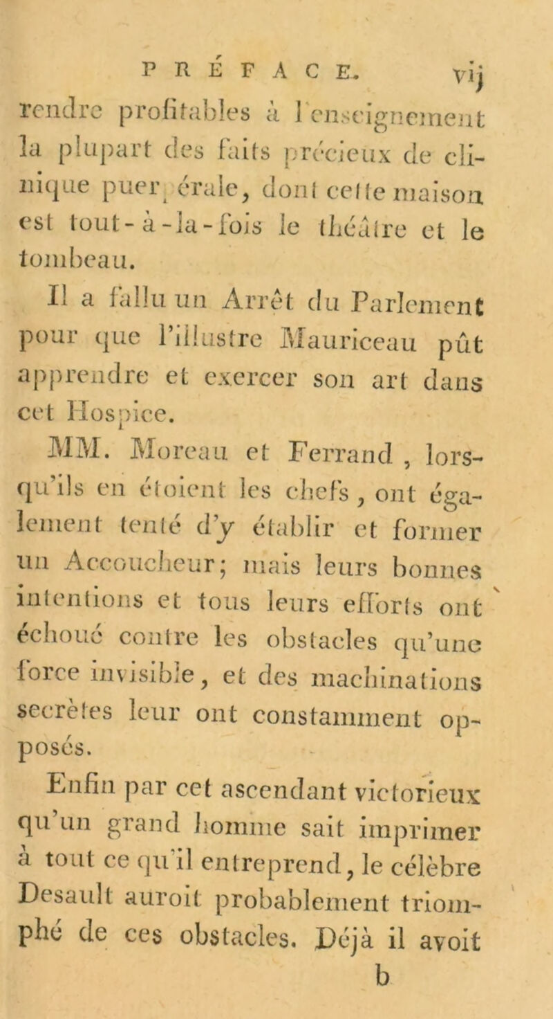 PRÉFACE. Vij rendre prolihibîes ii I cnseigncinent la plupart des faits précieux de cli- nique puer^ érale, doni celle maison est tout - à-la - füjs le tliéalre et le tombeau. Il a fallu un Arrêt du Parlement pour que l’illustre Mauriceau pût aj)prendre et exercer son art dans cet Hospice. JMM. Moreau et Ferrand , lors- qu’ils en étoient les chefs, ont éga- lement tenlé dy établir et former lin Accouciieur; mais leurs bonnes intentions et tous leurs efforts ont ' échoué contre les obstacles qu’une force invisible, et des machinations secrètes leur ont constamment op- posés. Fnfin par cet ascendant victorieux qii un grand homme sait imprimer il tout ce qifil entreprend, le célèbre Desaidt auroit probablement triom- phé de ces obstacles. Déjà il avoit b