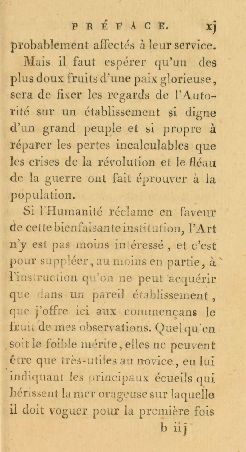 probablement affectés à leur service. Mais il faut espérer ([u’un des plus doux fruits d’une paix glorieuse, sera de il.ver les regards de l’Auto- ritc sur un établissement si digne d’un grand peuple et si propre à réparer les pertes incalculables que les crises de la révolulion et le fléau de la guerre ont fait éprouver à la population. Si l'Humanité réclame en faveur de cette bienfaisanteinstîlution^ l’Art n’y est pas moins in éressé , et c’est pour suppléer, au moins en partie, à ^ fiiistruction qu’on ne peut acquérir que dans un pareil établissement , que j’offre ici aux commençans le fruit de mes observations. Quehju'en .so'.t le foible mérite, elles ne peuvent être que très-utiles au novice, en lui indiquant les nrincipaux écueils qui hérissent la mer orageuse sur laquelle il doit voguer pour lu première fois b iij-