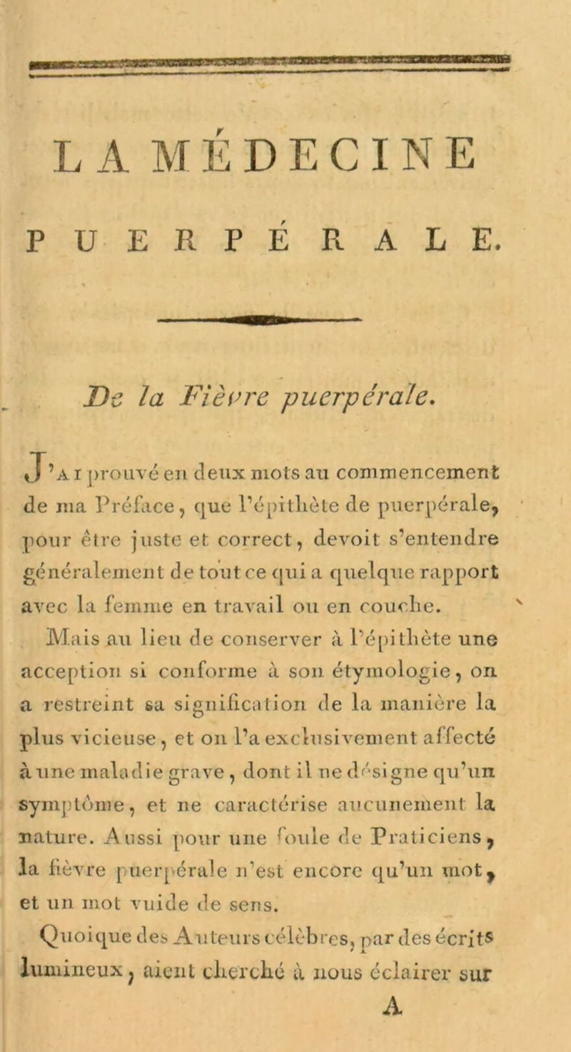 LA MÉDECINE PUERPÉ RÂLE. Df, la Fièvre puerpérale. J’ai j)rouvé en deux mots au commencement de ma Préfiice, que l’épillièle de puerpérale, pour être juste et correct, devoit s’entendre généralement de toutce ijui a quelque rapport arec la femme en travail ou en couclie. Mais au lieu de conserver à l’é[)itliète une acception si conforme à son étymologie, on. a restreint sa signification de la manière la plus vicieuse, et on l’a exclusivement affecté aune maladie grave, dont il ne df'-signe qu’un symptôme, et ne caractérise aucunement la nature. Aussi pour une L>ule de Praticiens, la fièvre puerpérale n’est encore qu’un mot, et un mot vuide de sens. Quoique des Auteurs célèbres, par des écrit® lumineux ^ aient eberclié à nous éclaii'er sur A