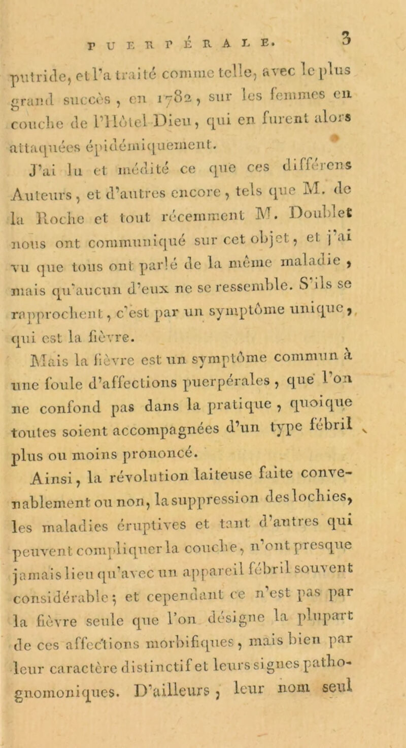 rUETirÉB-AL E. piilriJe, etl’a traité comme telle, avec le [)lus graiitl succès, en 1782, sur les femmes eu couclie tle rilùlel Dieu, qui en furent alors atlacpiées épiuémi([uemeut. J’ai lu et médité ce que ces tlifféreus Auteurs , et d’autres encore , tels ([ue ivl. de la Roche et tout récemment M. Doublet nous ont communiqué sur cet objet, et j ai TU que tous ont parlé de la meme maladie ) mais qu'aucun d’eux ne se ressemble. S ils se rapprochent, c'est par un symptôme unique j, qui est la fièvre. hlais la lièvre est un symptéme commun a une foule d’affections puerpérales , que l’on ne confond pas dans la pratique , quoique toutes soient accompagnées d’un type lébril ^ plus ou moins prononcé. Ainsi, la révolution laiteuse faite conve- nablement ou non, la suppression des lochies, les maladies éruptives et tant d’autres qui peuvent compliquer la couche, n’ont presque jamais lieu ([u’avec un appareil fébril souvent considérable^ et cependant ce n’est pas par la fièvre seule que l’on désigne la plupart de ces affections morbifiques, mais bien par leur caractère distinctif et leurs si gués patho- gnomoniques. D’ailleurs j leur nom seul