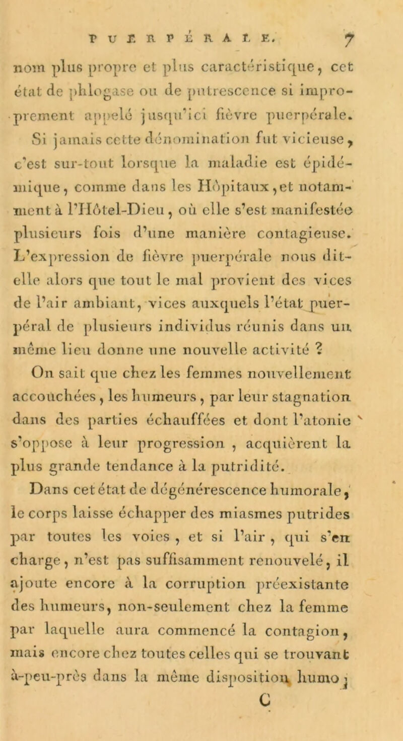 nom plus propre et plus caractéristique, cct état de ])lilogase ou de putrescence si impro- prement a[)[)elé jusfpi’ici fièvre puerpérale. Si jamais cette dénomination fut vicieuse ^ c’est sur-tout lorsque la maladie est épidé- mique, comme dans les Ho])itaux,et notam-' ment à PHôtel-Dieu, où elle s’est manifestée plusieurs fois d’une manière contagieuse. L’expression de fièvre juierpérale nous dit- elle alors que tout le mal provient des vices de l’air ambiant, vices auxquels l’état puer- péral de ])lusieurs individus réunis dans uii môme lieu donne une nouvelle activité ? On sait que chez les femmes nouvellement accouchées, les humeurs, par leur stagnation, dans des parties échauffées et dont l’atonio ^ s’oppose à leur progression , acquièrent la plus grande tendance à la putridité. Dans cet état de dégénérescence humorale,' le corps laisse échapper des miasmes putrides par toutes les voies , et si l’air , qui s’en charge, n’est pas suffisamment renouvelé, il ajoute encore à la corruption préexistante des humeurs, non-seulement chez la femme par laquelle aura commencé la contagion, mais encore chez toutes celles qui se trouvant à-peu-pres dans la môme disposition, liumo j G