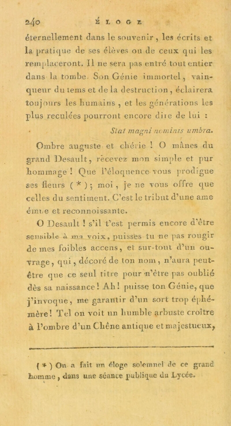 éternellement dans le souvenir , les écrits et la [)rati([ue de ses élèves ou de ceux qui les rein|ilaceront. Il ne sera pas entré tout entier dans la tombe. Si)n Génie immortel, vain- queur du lenis et de la destruction , éclairera toujours les humains , et les générations les plus reculées pourront encore diie de lui : S/at ma^ni nominis umbra. Ombre auguste et chérie 1 O inànes du grand Desault, recevez mon simj)le et pur liommage ! Que l’éloquence vous ])rodigue ses Heurs ( * ) j moi , je ne vous offre que celles du sentiment. C’est le tribut d’une ame émue et reconnoissante. O Desault ! s’il t’est permis encore d’ètre sensible à ma voix, puisses tu ne pas rougir de mes foibles accens, et sur-tout d’un ou- Trage, qui, décoré de ton nom, n’aura peut- être que ce seul titre pour m’ètre pas oublié dès sa naissance! Ah! puisse Ion Génie, que j’invoque, me garantir d’un sort trop éphé- mère! Tel on voit un humble arbuste croître à l’ombre d’un Chêne antique et majestueux, ( ♦ ) On a fait un éloge soiemnel de ce grand homme , dans une séance publique du Lycée.