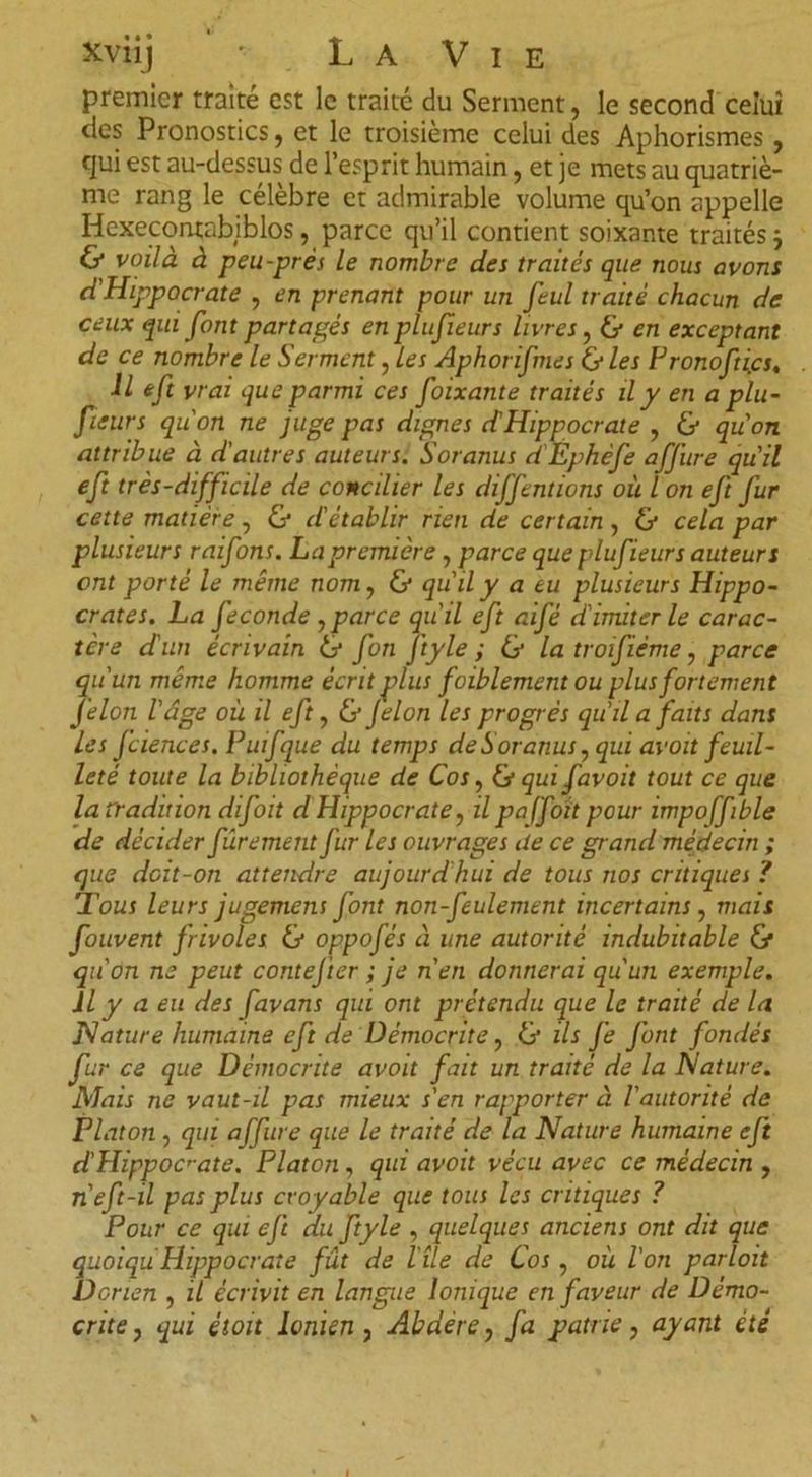 premier traite est le traité du Serment, le second celui des Pronostics, et le troisième celui des Aphorismes, cjui est au-dessus de l’esprit humain, et je mets au quatriè- me rang le célèbre et admirable volume qu’on appelle Hexecontabiblos, parce qu’il contient soixante traités j &amp; voilà à peu-prés le nombre des traités que nous avons d'Hippocrate , en prenant pour un feul traité chacun de ceux qui font partagés en plufieurs livres, &amp; en exceptant de ce nombre le Serment, les Aphorifmes &amp; les Fronofti.es. U eft vrai que parmi ces foixante traités il y en a plu- fieurs qu'on ne juge pas dignes d'Hippocrate , &amp; qu'on attribue à d'autres auteurs. Soranus d'Éphèfe affure qu'il eft très-difficile de concilier les diffentions où l on eft fur cette matière, Cf d'établir rien de certain, Cf cela par plusieurs raifons. La première, parce que plufieurs auteurs ont porté le même nom, &amp; qu'il y a eu plusieurs Hippo- crates. La fécondé , parce qu'il eft aifé d'imiter le carac- tère d'un écrivain Cf fon j'tyle ; Cf la troifième, parce qu'un même homme écrit plus foiblement ou plus fortement félon l'âge où il eft, &amp; Jelon les progrès qu'lia faits dans Les fciences. Puifque du temps de Soranus, qui av oit feuil- leté toute la bibliothèque de Cos, Cf qui favoit tout ce que la tradition difoit d Hippocrate, il paffoït pour impoffible de décider fârement fur les ouvrages de ce grand médecin ; que deit-on attendre aujourd'hui de tous nos critiques ? Tous leurs jugement Jont non-feulement incertains, mais fouvent frivoles &amp; oppofés à une autorité indubitable Cf qu'on ne peut contej'ter ; je n'en donnerai qu'un exemple. iLJ a eu des favans qui ont prétendu que le traité de la Nature humaine eft de üémocrite, &amp; ils Je font fondés fur ce que Démocrite avoit fait un traité de la Nature. Mais ne vaut-il pas mieux s'en rapporter à l'autorité de Platon, qui affure que le traité de la Nature humaine eji d'Hippoc’-ate. Platon , qui avoit vécu avec ce médecin , n'eft-il pas plus croyable que tous les critiques ? Pour ce qui eft du ftyle , quelques anciens ont dit que quoiqu Hippocrate fût de l'île de Cos , où l'on parloit Dorien , il écrivit en langue Ionique en faveur de Démo- crite , qui étoit Ionien, Abdère, fa patrie, ayant été