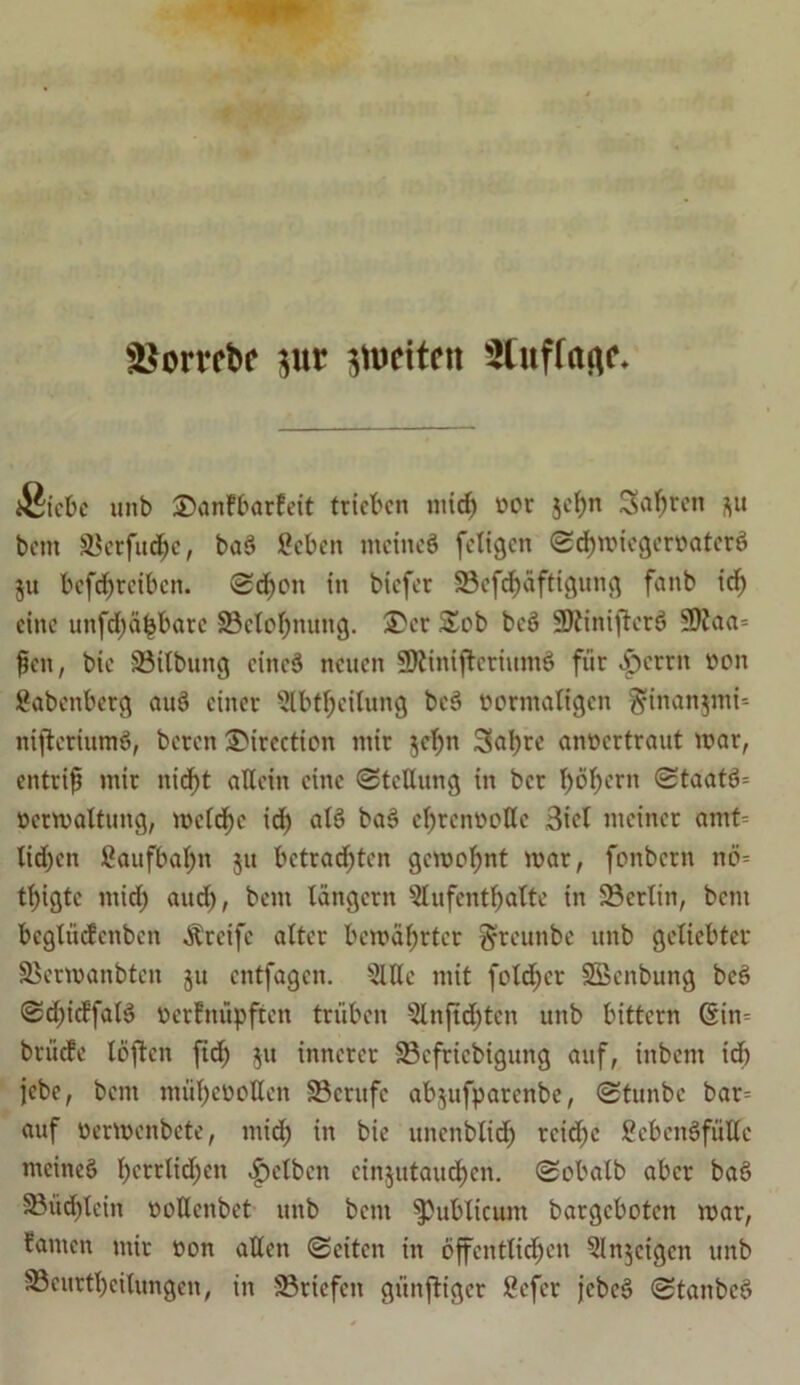 &$orvebe pr stueiten Stuffafle Siebe unb 3)anfbarfeit trieben mid; tmr jel;n Sauren j)u bent Skrfudje, baS öebett meines fcligcn <Sd)micgerr>atcrS ju befd;reibcn. Schott in biefer S3efcf)äftigung fanb id) eine unfdf)ä|batc SBetofjnung. 35er S£ob beS SDiiniftcrS 9)Jaa= fjett, bie Sötlbung eines neuen SftiniftcriumS für .f)crrn tton Babenberg auS einer 5lbtf;eilung beS üormattgen ^iitan$mi= niftcriumS, beten 35irection mir $d)n 3>al)re «nöertraut mar, entriß mir nicf>t allein eine (Stellung in ber l;öf;erit (StaatS= öermaltung, me(d)c rcE) als baS efyrcnttolle 3tct meiner amt= lid)en ßaufbal;n 51t betrauten gemeint mar, fembern nö- tl;igte mid; aud;, bent langem 5lufentfyatte in ©erlitt, bent bcgXucfenben Greife alter bcmäbrtcr ^rcunbe unb geliebter SBermanbtcn ju entfagen. 2Wc mit folget SBenbung beS Sd;idfatS öerfnüpften trüben 5lnjtd;tcn unb bittern 6in= brt'ide löften fid; 51t innerer S3efriebigung auf, ittbent id) jebe, bent ntüfyetmHen SBcrttfc ab^ufparenbe, (Stunbc bar= auf öermenbete, mid; in bie uitenblid; rcid;e £cbcnSfiillc meines berrltd;en gelben cin$utaud)cn. (Sobalb aber baS 58üd;leitt üoUenbet unb bent publicum bargeboten mar, tarnen mir »on allen (Seiten in 6ffentlid;en ^Injcigcn unb S3eurtl;cilungen, in Briefen gt'inftiger £efcr jcbeS (StanbeS