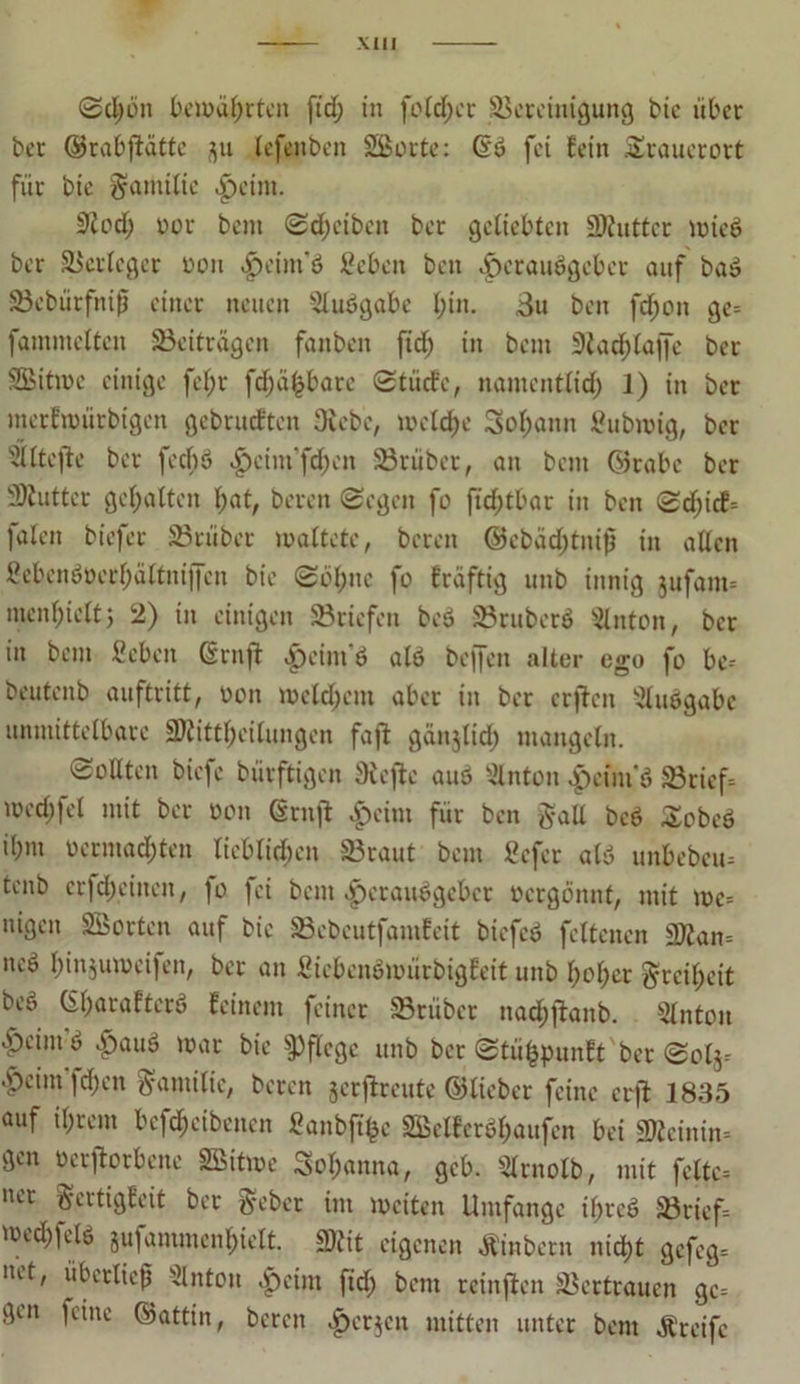 0dji3n bewährten ftd; in folcber Bereinigung bie über ber ©rabftatte ju lefenben SSorte: Gd fei fein Stauerort für bie Familie Heim. 9tod; oor bem Scheiben ber geliebten Mutter mied ber Berleger oon ^eiin'ö ßcben ben Heraudgeber auf bad Bcbütfnijj einer neuen Sludgabe bin. 3u ben fd)on ge- fammcltcn Beiträgen fanben fid> in bem 9lad)laf[e ber Sitme einige fel;r fd;äfcbare Stücfe, namentlid) 1) in ber merfwürbigen gebrühten 3iebe, melcbe 3>oI;ann fiubmig, ber ijiltefte ber feebd Hcim’fdjen Brüber, an bem ©rabc ber Butter gehalten l;at, bereu ©egen fo ftd>tbar in ben Sd;icf= |alen biefet Brüber mattete, bereit ©ebäd)tnif in allen 2ebendüerl)ältntffen bie Söhne fo fräftig unb innig jufam- menf)icttj 2) in einigen Briefen bed Bruberd Litton, ber in bem fiebeit Gruft ^)cint d ald beffen alter ego fo be- beutenb auftritt, oon meinem aber in ber erften ^ludgabc unmittelbare Mitteilungen fajt gänjlid; mangeln. Sollten biefe bürftigen Sicjtc and Litton Heini'd Brief- med)fel mit ber oon Grnjt |)cint für ben gab bed Sobed il;m oermad)ten lieblichen Braut bem tiefer ald unbebeu- tenb erfd;ctncn, fo fei bem Herausgeber oergönnt, mit me- nigen SBortcn auf bie Bebcutfamfeit biefed fcltcnen Man- ned binjumeifen, ber an ßicbenbmürbigEeit unb hoher Freiheit bed G(;araf'terd feinem feiner Brüber nad;jtanb. 5lnton Htint d Haud mar bie pflege unb ber Stüfipunft ber Solj- •peint fd;cn Familie, beren jerftreute ©lieber feine er ft 1835 auf il;rem bef^cibenen Sanbft^e 2Bclfcrdl)aufen bei Meinin- gen »crjtorbene 2Bitme Sol;anna, gcb. 3lrnolb, mit feite- »er §crtigEeit ber ftebet im mciten Umfange il>red Brief- med;feld jufammenbielt. Mit eigenen Äinbern nicht gefeg- »et, überlief SInton Heim ftd; bem rcinften Bertraucn ge- gen feine ©attin, bereu Hetzen mjtten untcc ^em