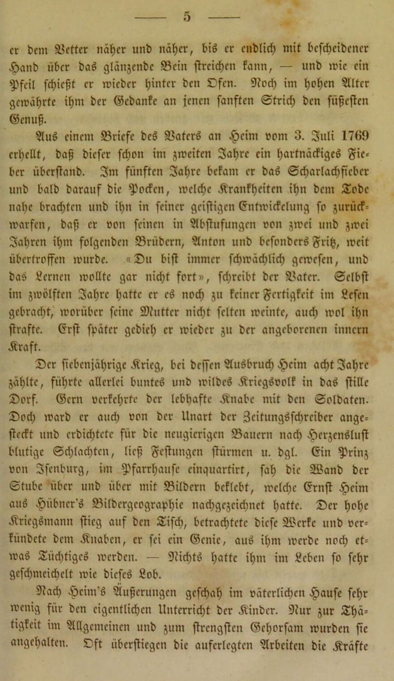 er bem fetter näßer unb näßer, biß er cnblicß mit bcfd)cibcncr •£>anb über baß glättjenbc ©ein flrcicßcn fann, — unb wie ein gefeit feßießt er wicbcr tjintcr ben Dfen. 9tod) im boßrn 3tltcr gewährte ibnt ber ©ebanfe an jenen fanften @tricb ben fitßcflcn ©enuß. Slug einem ©riefe beß ©aterß an #cim »cm 3. Suli 1769 crbcltt, baß biefer fcboit im jweiten Sabre ein bartnäcfigcß gic* ber übcrflanb. Stn fünften Sabre befant er baß 0cßarlacßftcbcr unb halb barauf bic Torfen, welche Äranfßeiten it)n bent £obc naßc brachten unb ißn in feiner griffigen ©nfwtcfclung fo jurücF= warfen, baß er »on feinen in §lbflufungcn non $wci unb jwei Sabren ißtn folgcnbcit Srtibern, Slnton unb befonberß ftriß, weit überfroffen würbe. «Du bifl immer fcßwäcblicb gewefen, unb bas fernen wontc gar nicht fort», febreibt ber ©ater. 0clbfl im jwötften Sabre l;attc er cß noeb ju feiner gertigfeit im ficfeit gebracht, worüber feine SDtnttcr nicht feiten weinte, auch wol ihn flrafte. Crrfl fpäfcr gebieb er wieber ju ber angeborenen innern Ära ft. Der ftcbcnjübrigc Ärieg, bei beffen Stußbrueß >£)cim acht Sabre jäblte, führte aUerlci bunteß unb wilbcß Äricgßoolf in baß ftiHe Dorf, ©cm »erfeßrte ber lebhafte Änabe mit ben 0olbatcn. Doch warb er and) »on ber Unart ber 3eitungßfd)rcibcr angc= flecft unb crbid)tetc für bic neugierigen ©auern nach ^erjcnßluft blutige 0d)lad)tcn, ließ gelungen flürmen u. bgl. ©in ?Tin$ »on Sfenburg, im fPfarrßaufc cinquartirt, fab bie 2ßanb ber 0tubc über unb über mit ©ilbern bcflebt, wcldjc ©rnfl $cint auß ^)übner’ß ©ilbcrgeograpßic nadjgcjcidjnct b^ttc. Der ßoßc Äriegßntann flieg auf ben SEifcß, bctraditetc biefe üökrfc unb »er= fiinbctc bem Äitabcn, er fei ein ©cnic, auß ibnt werbe nod) ct= waß Smdftigcß werben. — 9licbtß ßattc ihm im Sebett fo febr gcfd)ntcicbclt wie biefeß Sob. 9lad) ^cim’ß Siußcrungcn gefebaß im »ätcrlicßcn .jpaufe feßr wenig für ben eigentlichen Unterricht ber Äinber. ÜJlur jur £ßä= tigfeit im ?lUgcmcincn unb jum flrcngflcn ©cborfam würben fic angebalten. Dft überfliegen bic auferlegtcn Arbeiten bie Äräftc