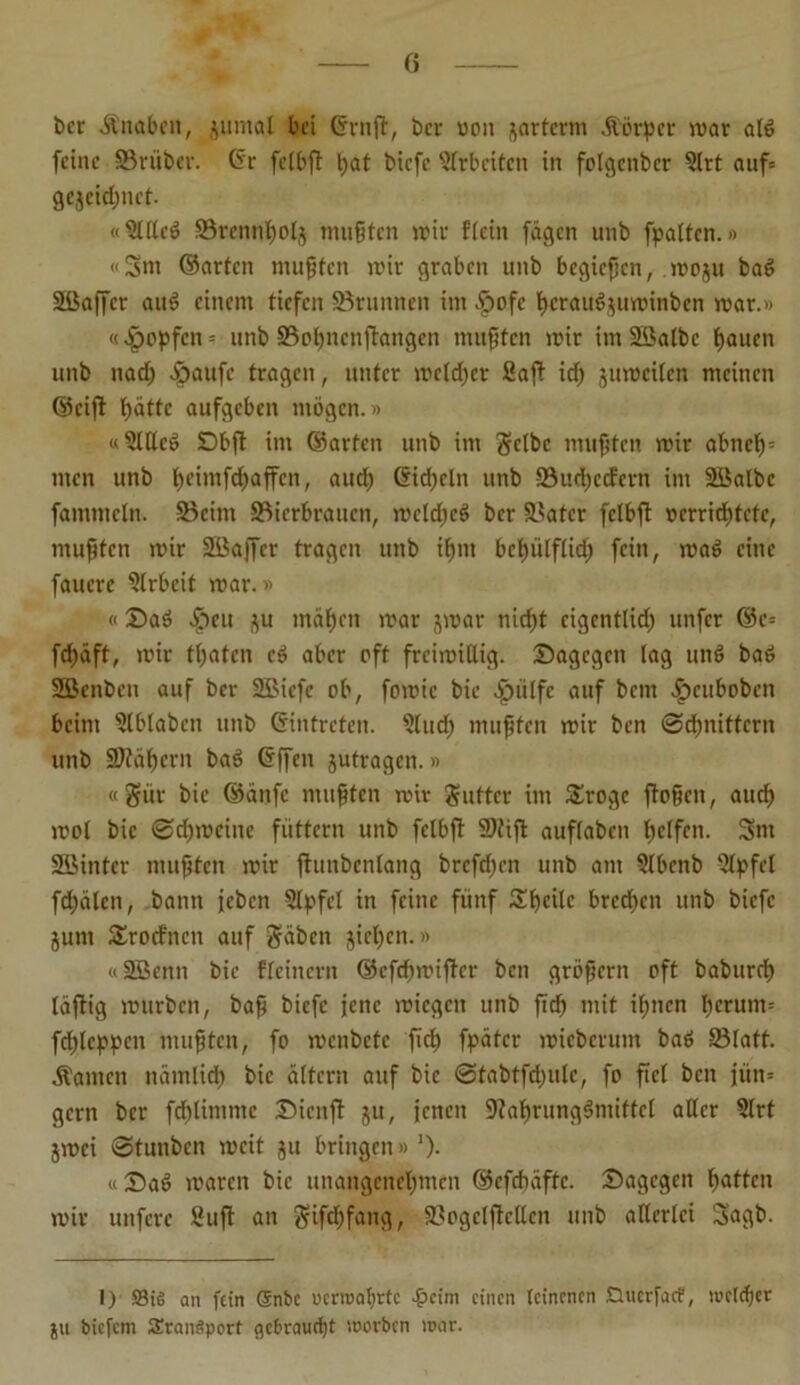 ber Änaben, juntal bei <5rnfir, ber »on ^artcrni Jtörper war ald feine SBriiber. @r fctbft bat biefe Arbeiten in folgcnbcr ?lrt auf= gejcid;nct- «Blllcd S3rennbolj mußten wir flein fügen unb [palten.» «5m ©arten mußten wir graben unb begießen, woju bad Sßaffcr and einem tiefen Sörunnen im .fpofe beraudjuwinben war.» «£opfen - unb SSobnenftangen mußten wir im 2Balbc bauen unb nad; ^)aufc tragen, unter welcher ßajt id) juwcilen meinen ©cift batte aufgeben mögen.» «5lllcd Dbft im ©arten unb im gelbe mußten wir abncl)= men unb (H’üufdpaffcn, aud) ßidpcln unb 93ud)ccfern im 2öalbc fammcln. ÜBeint ÜBicrbraucn, wcldjcd ber SBatcr fclbft »errichtete, mußten wir Söaffcr tragen unb ißm bebülflid) fein, wad eine faucre Arbeit war.» «Dad $eu ^u mähen war jwar nicht eigentlich unfer ©c= fd)äft, wir thaten cd aber oft freiwillig. Dagegen lag und bad SSBenben auf ber 2Bicfc ob, fowic bie .£nilfc auf bem £>cubobcn beim Blblabcn unb ©intreten. Slud) mußten wir ben Schnittern unb Stabern bad ©ffen jutragen.» «gür bie ©änfe mußten wir guttcr im £roge fioßcn, aud) wol bie Bdjmcine füttern unb fclbft 9)fift auflabcn helfen. Sm SBintcr mußten wir jtunbcnlang brcfd)cn unb am Blbcnb Blpfel fdpälen, bann jeben Blpfcl in feine fünf Steile brcd)en unb biefe jum £rocfncn auf gäben jichcn.» «SBenn bie fleinern ©efehwifter ben großem oft babureb läftig würben, baß biefe jene wiegen unb fid) mit ihnen herum-- fdßcppcn mußten, fo wenbctc fid) fpätcr wieberum bad 23latt. Äamen nämlich bie altern auf bie ©tabtfdpulc, fo fiel ben jün= gern ber fd)limme Dienft ju, jenen 9?abrungdmittcl aller 5lrt jwei Btunben weit ju bringen» ')• «Dad waren bie unangenehmen ©efchüftc. Dagegen batten wir unfere Buß an gifdE)fang, 93ogcljtcllen unb allerlei 5agb. 1) Sie an fein @nbc ucrwal)rtc 4?cim einen leinenen Guerfae?, welcher ju biefem SEranSporf e)cbraud)t worben war.