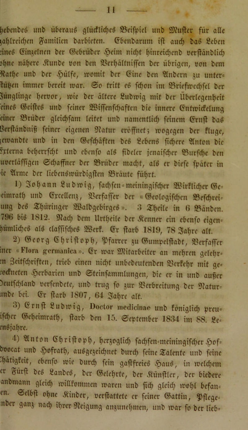 bebcnbed unb überaus glücflid)cd ©cifpicl unb Mufter für äße jat)[rctd)cn gramilten barbieten. (Fbenbarum ifl ancf) bad geben :incd (Finjelnen ber ©ebriiber $eim ntcf)t btnreidjcnb ocrflänblicb of>nc nähere Äunbe oon ben ©erbälfniffen ber übrigen, oon bent Raffle »nb ber .hülfe, momit ber (Fine ben glnbcrn ju unter* liiben immer bereit mar. ©o tritt cd fd>on im 93ricfrrccf)fcr ber Jünglinge fyerüor, mie ber ältere gubmig mit ber Überlegenheit eined ©ciflcd unb feiner ©Mffcnfdfaftcn bic innere (Fntmicfclung einer ©rüber glcirf)fam leitet unb namentlich feinem (Frnfl bad ßerftanbnifi feiner eigenen 91atur eröffnet; mogegen ber fluge, (cmanbte unb in ben ®efdf)äften bed gebend fiebere ginton bic Sterna beherrfcht unb ebenfo ald fibclcr jcnaifcher ©urfebe ben uocrläfftgcn Schaffner ber ©rüber macht, ald er biefc fpätcr in ic ginne ber licbcndmiirbigftcn ©raute führt. 1) Sobann gubmig, faebfen = meiningifeber 2£irflicber ©c* cimratf) unb Cjrcctlcnj, ©erfaffer ber «©eologifcbcn ©efebrei- ung bed thüringer ©klbgcbirged». 3 Sr^cilc in 6 ©änben. 796 bid 1812. ©ad; bem llrtheilc ber .Kenner ein ebenfo eigen* iüimlichcd ald claffifd;cd 9Bcrf. (Fr fiarb 1819, 78 Sabre alt. 2) ©corg Gbriftopb, Pfarrer ju ©umpclflabt, ©erfaffer incr «Flora germanica». Gr mar Mitarbeiter an mehren gelebr-- :n Beitfd^riften, trieb einen nicht unbebeufenben ©erfehr mit ge* roefneten Herbarien unb ©tcinfammlungen, bic er in unb auficr }cutfd;lanb »erfenbetc, unb trug fo jur ©erbreitung ber ©atur* imbc bei. (Fr fiarb 1807, 64 Sabre alt. 3) (Frnf! gubmig, Doctor mediclnae unb föniglid; preu* ifcher ©eheimrath, fiarb ben 15. September 1834 im 88. ge* endjabre. 4) glnfon (Fbriftopb, beglich fad)fcn*mciningifcbcr£>of= boocat unb ^ofrath, audgejeidbnet burdb feine Talente unb feine Jbätigfeit, ebenfo mic btirch fein gaflfreied >£)aud, in meld;cnt er Sürfl bed ganbed, ber ©clehrtc, ber Äünftlcr, ber bicberc anbmann gleich miHfommen mären unb ftd; gleich mohl befan* en. ©elbfl ohne «Kinber, »erfiattete er feiner ©attin, pflege* über ganj natf> ihrer Neigung attjunehmen, unb mar fo ber lieb*