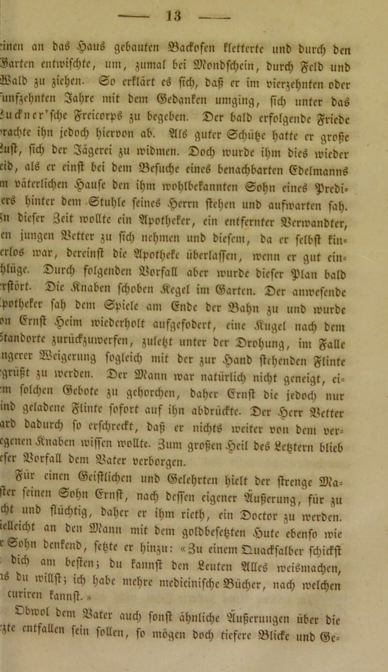 -inen an baö #au$ gelaufen SSaeFdfen flcttcrfe unb burd) ben Sorten entmifcf)tc, um, gumal bei 2»onbfd)ein, burcf) gelb unb ©alb ju gieren. ©o erflärt e$ fid;, bafj er im »icrjcfmten ober 'unfjcl;nfen Satire mit bem ©ebanfen umging, fid) unter baö iucfncr’fdje grcicorpö ju begeben. Ser halb crfolgenbe griebe ’roebte if)n jebod; l)icr»on ab. ?llö guter ©d;iifcc fjatte er grofic tujt, fid) ber Sägerei ju mibmen. Soct) mürbe il;m bieö mieber cib, alö er einft bei beut «cfudje eineö benachbarten Crbelmannö m üätcrlid;en «fpaufc ben ifmt mol;lbcfannten ©ol;n cincö 9>rcbi* erö fjintcr bem @tul;le feineö «fperrn fdclien unb aufmarten faf). sn biefer Seit müßte ein SfyotfKfer, ein entfernter «ermanbfer, cn jungen fetter ju fid) nehmen unb biefem, ba er felbfl fin= erloö mar, bercinft bie 5lpotl;efc übcrlaffen, menn er gut ein» l)(tige. Surd; folgenben Verfaß aber mürbe biefer f))lan halb rflört. Sic «Knaben fefmben «Kegel im ©arten. Ser anmefenbe potf)cfcr faf; bem ©f'iclc am ©ubc ber -23af)n ju unb mürbe on ©ruft £cim micberljolt aufgefobert, eine Äuget nad) bem itanborte jurüefjumerfen, gulefet unter ber Srotjung, im gafle ngerer Weigerung fogteid) mit ber jur «fpanb jfc^enbcn glintc gruft ju merben. Ser Scann mar natürlich nicht geneigt, ei= •m foldjeit ©cbote ju gehorchen, baf)cr ©rnfd bie jebod; nur tnb gelabcnc Flinte fofort auf if>n abbriicfte. Ser «fperr fetter arb baburd; fo erfd;recft, bap er nidjtd meiter »on bem »cr= egenen «Knaben miffen moßte. ßum großen «fpcil bcö gestern blieb efer «orfaß bent Später »erborgen. Sür einen ©etlichen unb ©eierten tpielt ber fdrenge Sia= ficr feinen ©of)tt ©rnfd, nad; beffen eigener Pufferung, fiir ju d)t unb flüchtig, bal;cr er if)m rictf), ein Soctor ju merben. icßcidpt an ben Stanu mit bem gofbbcfcfctcn «fpute ebenfo mie e©ot)n benfenb, fcfctc er hinju: «Su einem Suacffalbcr fd;icffd ■ otd) am beiden; bu fannfd ben Scuten SlßcS mciöniadjen, bu ™hrc mcbicinifdic S5iid;cr, nad; melcben ciinrcn fannfd- -> ■obmol bem «ater aud; fonfd ähnliche Stufjerungen über bie Jte entfaßen fein faßen, fo mögen bod; tiefere «liefe unb ®c=