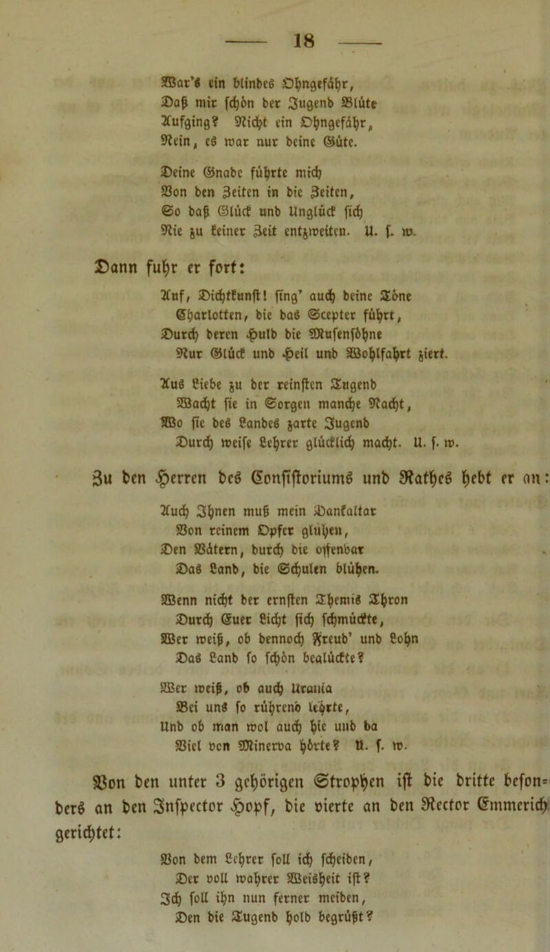 2Bar't ein blinbeS Ö^ngcfdtjr, Sa{> mir fd)6n ber 3ugenb 23ltitt 2fufging? Sftidjt ein Dljngefdfyr, 9tein, eö mar nur beine ©üte. Seine ©nabe führte mid) SSon btn 3eiten in bie Seiten, @o bafj ©tuet unb UnglücE fid) S'tie ju feiner Seit entjmeiten. U. f. m. Dann fut)r er fort: 2fnf, SidjtEunft! fing’ auef) beine £bne ©ijarlotten, bie ba$ ©cepter federt, Surd) beren $ulb bie SWufenfbipe 9Jur ©lüct unb £eil unb Söofylfafyrt jiert. 5Cu8 Ciebe p ber reinften Stigenb 2öad)t fic in (Sorgen mand;e Stadjt, 2Bo fie beS Sanbcd jarte 3ugcnb Surd) roeife Seljrer glüctlidj macf)t. U. f. m. 3u ben Herren bcö ßonftftoriumS unb 91aff)e6 ^ebt er an: tfud) 3fynen mu6 mein Sanfaltar 23on reinem Opfer glühen, Sen SSdtern, burd) bie offenbar SaS Canb, bie ©djulen blühen. SSBenn nidjt ber ernften 2f)emiä SEfcron Surd) @uet Siebt fid) fdjmücüte, SÖBer meifi, ob bennocf) ftreub’ unb Sofyn SaS ßanb fo fcfmn bealtiefte? 22er meifi, ob and) Urania 93ei unä fo rüfyrenö Uorte, Unb ob man mol aud) fyie unb ba 33iel oen SOlinerua f)6rte? U. f. m. 93on ben unter 3 gehörigen ©trogen ift bie brittc bcfon= ber6 an ben 3>nfpector bie vierte an ben SRecfor Grmmcricf) gerietet: SSon bem Scfyrcr foll id) fdjeiben, Ser ooll magrer 2Bei$Ijeit ift ? 3d) foll if)n nun ferner meiben, Sen bie SEugenb Ijolb begrüßt ?