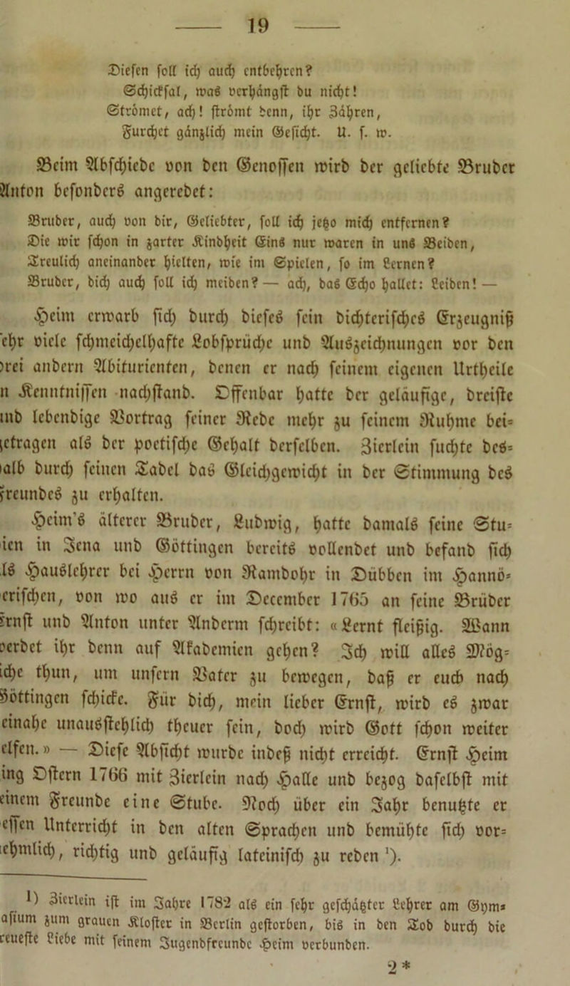 Siefen folt td) aud) entbehren? @d)icffal, mag iHrbdngft bu nicht! Strömet, ad)! ftrömt bcnn, it)r äderen, gurret gdnjlicf) mein @efid)t. U. f. rc. ©eint 2lbfd)icbc »on beit ©enoffen wirb ber geliebte ©ruber ?lnton bcfonbcrd angercbet: S3ruber, aud) »on bir, ©cliebfer, foU td; je|o mtd) entfernen? Sic mir fd)on in jarter Äinbbeit Sin« nur maren in uns Selben, Sreulid) ancinanber hielten, mie im Spielen, fo im Semen? Srubcr, bid) aud) foll id) meiben?— ad), bag 5d)o hallet: Sciben! — ^)cim erwarb ftd) burd) biefed fein bid)tcrifd)cd Grjeugnip ct)r »iclc fd>mcid)clt)afte £obfprüd)c unb Slußjcidjnungcn »er ben >rei anbent Sflnfuricnten, benen er nad) feinem eigenen Urteile n Äenutnijfen nad)ftanb. Dffcnbar hatte ber geläufige, breifte mb Icbcnbigc Vortrag feiner 3tcbc mehr ju feinem Siuljme bei= (ctragen ald ber )?oetifd)c ©et>alt berfelbcn. ätcrlein fud)tc bed= ialb burd) feinen Sabel bau ©lcid)gcwicht in ber Stimmung bed freunbed ju erhalten. ’&cim’d älterer trüber, Subwig, t>attc bamald feine @tu* icn in ^sena unb ©öttingen bcrcitd »pllcnbet unb befanb fich Id £audkhrcr bei eperrn »on Stambohr in £>übbcn im .fpannö» cri|d)cn, »on wo aud er im 25cccmbct 17(55 an feine ©rüber irnft unb 2lnton unter Slnberm fd)rcibt: «ikrnt fleißig. 2ßann oerbet ihr benn auf Slfabcmicn gehen? 3dh miß aUcd 2)?ög= ichc thnn, um unfern ©ater ju bewegen, bap er euch nach Söttingcn fd)icfe. $ür bich, mein lieber ©rnjt, wirb cd jwar cinahc unaudjtchlid) theuer fein, bod) wirb ©ott fdjon weiter elfen.» Diefc 2lbjtd)t würbe inbep nicht erreicht, ©rnft ^)eim ing SDftern 1766 mit ßierlein nad) Jpallc unb bejog bafclbft mit einem greunbe eine Stube. 9?od) über ein Sahr benu^tc er effen Unterricht in ben alten Sprachen unb bemühte ftd) »or= ichntlid), richtig unb geläufig lateinifd) ju reben'). ) 3icrlein ijt im Sabre 1782 alg ein fchr gcfdjdfctcr Scf)rer am ©t)m» afium juni grauen Äloftcr in Scrlin gefiorben, big in ben 2ob burd) bie ceueffe Siebe mit feinem Sugenbfrcunbc $cim »erbunben. 2*