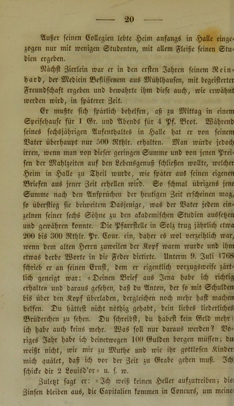 Singer feinen Gollcqien lebte £cint anfangs in -£>allc cinge= jogen nur mit menigett ©tubenten, mit allem gleiße feinen ©tu= bien ergeben. 9?acf)fl 3ierlcin mar er in ben crflcn Saßrett feinem 9t ein = ßarb, ber ©tcbicin ©cfliffcncm auS ©tiißlßaufcn, mit bcgcijlcrtcr grcunbfcßaft ergeben unb bemaßrtc ißnt biefe autß, mie ermähnt merben mirb, in fpätcrcr 3cit. Gr mußte ftef) fpärlid) behelfen, aß ju Mittag in einem ©peifeßaufe für 1 ©r. unb SlbcnbS für 4 spf. ©rot. 2Bät)rcnb feineö fccßSjäßrigcn Aufenthaltes in .Ipallc f>at er »ott feinem ©ater überhaupt nur 500 9ttß(r. erhalten. ©tan mürbe jebod) irren, menn man »on biefer geringen ©umnte unb »on jenen ^>rei= fen ber ©faßljcitcn auf ben SebenSgenuß fcblicßcn moUte, mclcßer •fpcirn in $allc jit Sßeil mürbe, mie fpätcr auS feinen eigenen ©riefen auS jener Seit erhellen mirb. ©o fcßmal übrigens jene ©ummc ttaeß ben Anfprüdjen ber heutigen Seit crfcßcincn mag, fo überflieg jtc bcimcitcm Dasjenige, maS ber ©ater jebem cin= jelncn feiner feeßS ©ößite ju ben afabcmifdjcn ©tubien auSfeßen unb gemäßren fonnte. Die SpfarrflcUc in ©olj trug jäßrlid) ctma 200 bis 300 9ttßlr. Spr. (Sour, ein, baßer cS mol ocrjcißlicß mar, menn bem alten $crrn jumeilcn ber .Stopf marnt mürbe unb ißrn ctmaS berbe ©Sorte in bic geber bictirtc. Unterm 9. Suli 1708 feßrieb er an feinen (Srnfl, bem er eigentlich »orjugSmeife järt= ließ geneigt mar: «Deinen ©rief auS Sena b)abc id) richtig erhalten unb barauS gefeßen, baß bit Anfon, ber fo mit ©djulbcn bis über ben .Stopf übcrlabcn, berglcidjcn noeß meßr ßaft madmn ßclfcn. Du ßättcfl nid)t nötßig geßabt, bein licbcS lieberlicßeS ©riiberd)cn ju feßen. Du fdjreibft, btt ßabefl fein ©clb meßr; icß ßabc and) fciitS meßr. SBaS foH nur barauS mcrbeit? ©o= rigeS 3>aßr ßabe icß bcinctmcgcn 100 ©ulben borgen nuiffen; btt meißt nidßt, mie mir ju ©httße unb mie ißr gottlofcn .Stinber mieß quälet, baß id; oor ber Seit ju ©rabc geßen muß. 3d> feßiefe bir 2 fiouiSb’or» u. f. m. 3itlc($t fagt er: «Seß meiß feinen geller aufjutreibenj bic 3infctt bleiben auS, bic Gapitalien fontmen in GonettrS, um meine