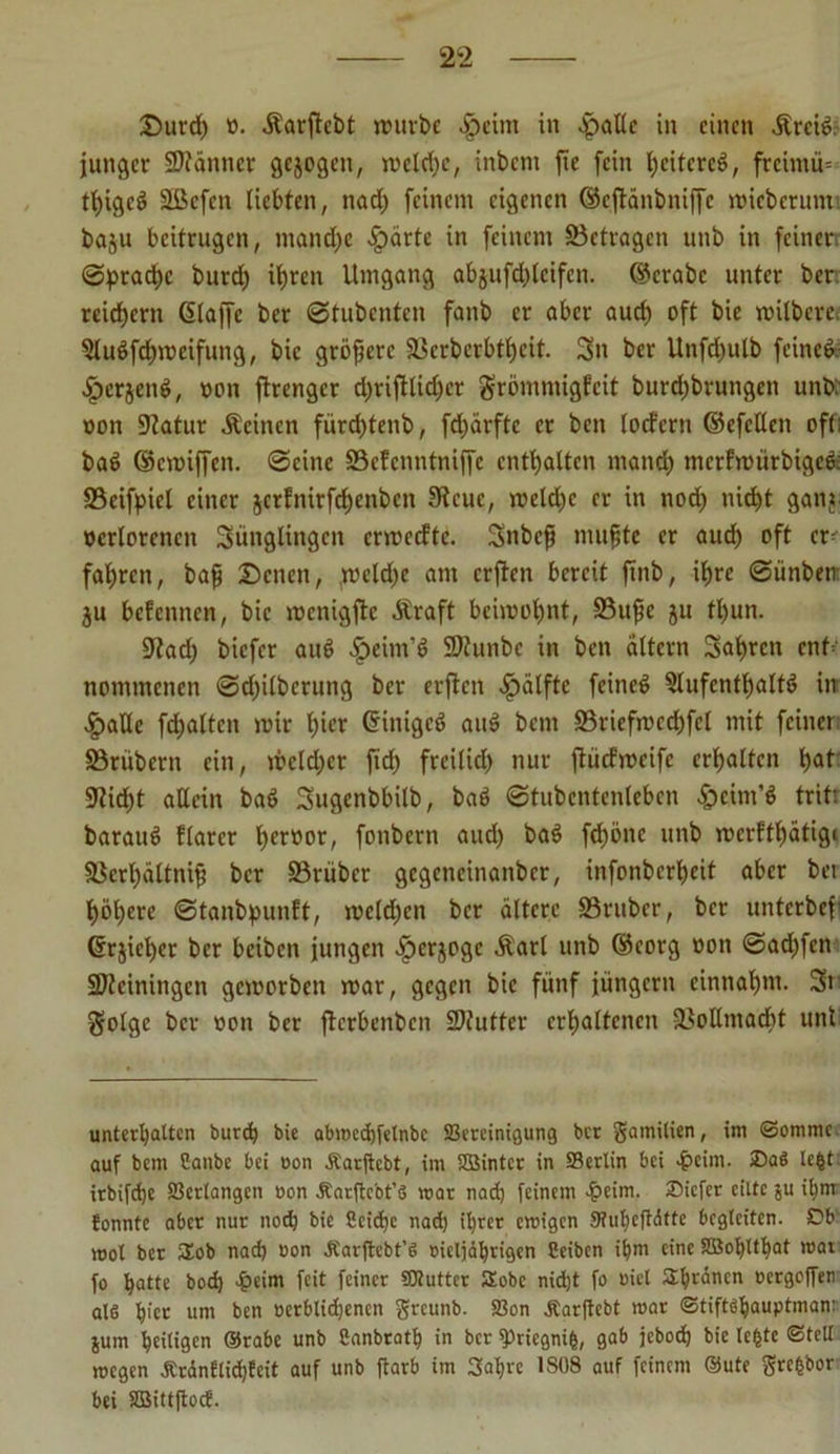 Durd) ü. Äarftcbt würbe vfpcim in .jpallc in einen Ärcid. junger Scanner gcjogeti, mcld)c, inbent fie fein l^eitcrcd, frcimü= thiged SBefen liebten, nad) feinem eigenen ©eftänbniffe roicberutm baju beitrugen, mand)e .fpärte in feinem Betragen unb in feiner. ©ptad)c burd) it)ren Umgang abjufdjlcifcn. ©crabc unter ber reichern (Slaffc ber ©tubenten fanb er aber aud) oft bie roilbcre, 5ludfd)meifung, bie größere Berberbtl)cit. Sn ber Unfd)ulb feined: «fperjend, oon ffrenger d)riftlid)cr grömmigfeit burd)brungen unb' oon Batur deinen fürdjtenb, fd)ärftc er ben locfcrn ©efcllen oft: bad ©emiffen. ©eine SSefenntniffe enthalten mand) tnerfmürbiged; Bcifpicl einer jerfnirfe^enben 9teue, mcld)c er in nod) nicht gani ocrlorcncn Sünglingen ermeefte. Snbcf mu§tc er aud) oft er fahren, bafj Denen, ,meld)e am crjten bereit finb, ihre ©ünben: ju befennen, bie menigfte Äraft beimohnt, Buße ju tbun. ÜJtad) biefer aud .fpeim’d SDtunbe in ben altern Sahrcn cnf= nommenen ©d)ilbcrung ber erjtcn Hälfte feined 5lufcntb)altd in ^>alle fd)altcn mir l)icr ©iniged aud betn Briefmcd)fcl mit feiner Brübcrn ein, meldet fid) freilid) nur fiüd'meifc erhalten h<U 9?id)t allein bad Sugenbbilb, bad ©tubcntenlebcn £>eini’d tritt baraud flarer h«»w, fonbern and) bad fchönc unb merfthatige Bcrljättniji ber Brüber gcgencinanbcr, infonbertjeit aber bei höhere ©tanbpunft, mcld)cn ber ältere Brttber, ber unterbef ©r$ief)er ber beiben jungen ^erjoge Äarl unb ©eorg oon ©adjfen SDteiningcn gemorben mar, gegen bie fünf jungem einnal)nt. Sr. golge ber oon ber fierbenben 2)futter erhaltenen Bollmaöbt unt unterhalten bureb bie abmcchfelnbc ^Bereinigung ber gamilien, im ©ommc auf bem Canbc bei oon Äarftcbt, im Sßintcr in SBerlin bei 4?eim. ®a$ lebt irbifchc Verlangen oon Äarftebt’S mar nad) feinem $eim. Oicfcr eilte ju ihnr fonnte aber nur nod) bie 8cid)c nad) ihrer emigen 9?uhcfMttc begleiten. Ob mol ber üob nad) oon Äarftebt’S oicljährigen Ceibcn ihm eine SSohUhat rcat fo hatte bod) 4?eim feit feiner SHutter SEobc nidjt fo oiel Spänen ocrgojfer als h>cr um ben oerblidjencn greunb. 23on Äarftcbt mar ©tiftshauptman: jum heiligen ©rabe unb Canbrath in ber fPriegnifc, gab jeboch bie lebte ©teil roegen Äranflid)feit auf unb ftarb im 3al)rc 1S08 auf feinem ©ute grebbor bei SBittftoef.