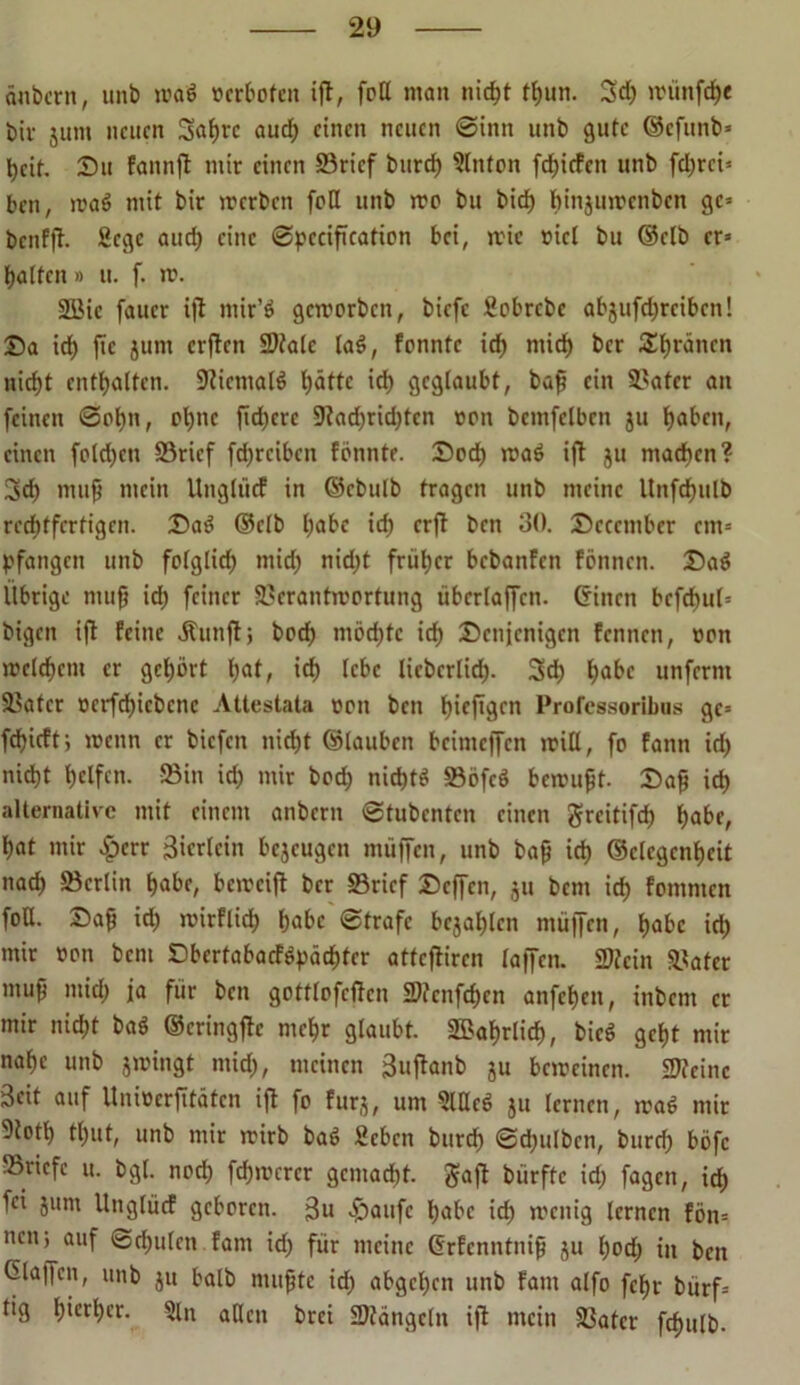 änbcrn, unb wag »erboten ijt, fett man nic^t tbun. 3d) wünfeb« biv jum neuen Sabre auch einen neuen @inn unb gute ©efunb* beit. Du fannjt mir einen 23ricf bureb Slnton fdbiefen unb fd;rci= beit, waö mit bir werben feil unb wo bu bid) bmjuwenben gc= benfft. Sege auch eine Spccification bei, wie viel bu (Selb cr= batten» u. f. ro. 2öic faucr ijt mir’ö geworben, biefe fiobrebe abjufebreiben! Da icb jie jum elften State laö, fonntc id> mid) ber ^bränen nicht enthalten. Sicmalö hätte ich geglaubt, baß ein $>atcr an feinen Sohn, ebne fiebere 9tad)rid)tcn »on bcmfelben ju haben, einen fotd)en S3ricf fdjrcibcn fönnte. Doch waö ijt ju machen? Sch muß mein Ungtücf in ©ebulb tragen unb meine Unfebulb rechtfertigen. Daö ©clb habe ich erft beti 30. Deccmber cm= pfangen unb folglid) mid) nid)t früher bebanfen fönnen. Daö Übrige muß ich feiner Verantwortung überlaffcn. ©inen bcfcbut= bigen ijt feine Ättnft; beeb möchte ich Denjenigen Fennen, twn welchem er gehört bat, ich lebe licbcrlid). 3d) habe unferm Vater vcrfdjiebcnc Attestata »oit ben bieftgen Professoribns gc= fd)icft; wenn er biefen nicht ©tauben bcimejfcn will, fo fann id) nid)t helfen. 23in id) mir bod) nichts Vöfeö bewußt. Daß ich alternative mit einem anbern Stubenten einen greitifd) habe, bat mir £crr ßierlein bejeugen muffen, unb baß ich ©clcgcnßeit nach Berlin habe, beweijt ber «Brief Deffen, ju bem ich fomnten foU. Daß id) wirflid) habe Strafe bejablcn muffen, habe ich mir »on bem Dbertabacföpädbtcr atteftiren lajfcn. Stein Vater muß mid) ja für ben gottlofcffcn Stengen anfeben, inbem er mir nicht baö ©eringjlc mehr glaubt. 2Babrlid), bicS gebt mir nabe unb swingt mid), meinen 3uftanb ju beweinen. Steine Seit auf Uniöerfitätcn ijt fo fürs, um Slllcö su lernen, waö mir 9totl) tbut, unb mir wirb baö 2cbcn bureb ©d)ulben, bureb böfc ^Briefe u. bgt. noch fernerer gemacht. $ajt biirftc id) fagen, id) fei surn Ungtücf geboren. j3u Daufc habe ich wenig lernen fön= neu; auf Schulen fam id) für meine ©rfenntniß su l)od) in ben 6la||cn, unb su halb mußte id) abgeben unb fam alfo febr bürf= tig hierher. 5ln allen brei Stängeln ijt mein Vater fcf>ulb.