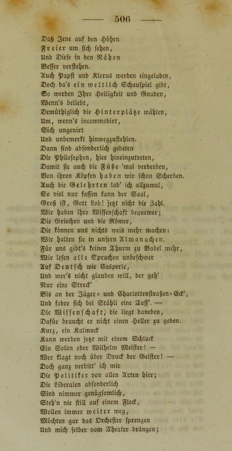 Baj) 3ene auf ben £6f)en freier um fidj fc^en, Unb Biefe in ben Stäben SBeffcr »elfteren. 3fud) 9)apjt unb Älcrud merben eingelaben, Bod) ba’d ein weltlid; ©cfyaufpiet gibt, @o »erben Sljre «£>eiligfeit unb ©naben, SBenn’d beliebt, Bemtitf)igtidf) bie £interplä&e wählen, Um, wenn’d incommobirt, ©id) ungenirt Unb unbemerft fyinwegjufteljlen. Bann finb abfonbcrlid) gebeten Bie fpfyilofopfyen, Ijier t)inein$utreten, Bamit fie aud) bie güße 'mal oerberben, S8on ifyren Äöpfen fyaben »ir fdjon ©djerben. 2Cud) bie ©elcfyrten lab’ idj alljumal, ©o uiel nur faffen fann ber ©aal, ©rofj ift, ©ott Cob! jc&t nidjt bie 3a^l. SEBir fjaben iljre SBiffcnfdjaft bequemer; Bie ©riechen unb bie St&mer, Bie fbnnen und nidjts weid meljr maefjen; SBir galten fie in unfern 21 Imanadjen. gür und gibt’d feinen SEfjurm ju SBabel meljr, SBir lefen alle ©praßen unbefdjwet 2lufBeutfd? wie ©adperle, Unb »er’d nidjt glauben will, ber gety’ Stur eine ©trecE’ S8id an ber Sägers unb 6f)arlottenfirajjen;6cE’, Unb fobre ftd) bei ©täfyli eine Saff. — Bie SBiffenfcfjaft, bie liegt baneben, Baftir braucht er nidjt einen geller $u geben. .Rurs, ein .Ralmucf Ä'ann werben jefct mit einem ©d)lucf ©in ©olon ober SBityetm SDteifter! — SJBcr flagt nodj über Brucf ber ©eiftcr! — Bod) ganj oerbitt’ idf) mir Bie ^olitifer oon allen 2lrten fyier; Bie Ciberalen abfonberlid) ©inb nimmer genügfamlid), ©teVn nie flitl auf einem glecf, SIBollen immer weiter weg, 50töd)ten gar bad Drd&cjiet fprengen Unb miefy fclber uom SEIjcater brängen;