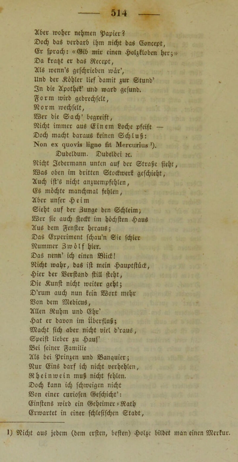 2Cber wot)et nehmen Rapier? ®od) ba8 oerbarb ifym niefyt baß (Sonccpt, Gr fprad;: «®ib mit einen £oljftobcn Ijcr;» 35a frafct er ba8 Stcccpt, 2118 wenn’8 gefcfjriebcn war’, Unb ber Ä6I)ler lief bamit $ur ©tunb’ 3n bie 2Cpotfyef’ unb warb gefunb. gorm wirb gcbrecfjfelt, Storm wedpfelt, SDBer bie <3ad)’ begreift, Stidjt immer au8 (Sincm ßodje pfeift — ®od) macfyt barauö feinen ©d)luß: Non ex quovis ligno fit Mercurius '). IDubelbum. JDubelbci k. Stidjt Sebermann unten auf ber ©traße fiefyt, 3Ba8 oben im britten ©toetwerf gcfcfjieljt, 2(uct) ift’8 nid;t anjuempfctylen, GS nebelte manchmal fehlen, 2fber unfer £eim ©iefyt auf ber 3unge ben ©djleim; 2Bcr fic aud) jtccft im &6dj|ten £au8 2lu8 bem genfter IjerauS; ©a8 (Srperiment fdjau’n ©ie fetyiet Stummer 3 w 61 f fyier. 2>a8 nenn’ idj einen S3licf! Stiebt wafyr, baS ift mein -^auptflüct, 4>icr ber Skrftanb ftill ftc^t, SDie Äunft niefjt weiter geljt; £>’rum aud) nun fein SBort meljr SSon bem SOtebicuä, 2lllen Siufym unb (Sljr’ «£>at er baoon im Überfluß; SJtadjt ftdj aber nie^t uiel b’rau8, ©peift lieber ju $auf 58ei feiner gamilie 2118 bei ^rinjen unb Sanquier; Stur (Sin8 barf id) nidjt oer&etyen, St t) ein wein muß nid&t fehlen. £>od) fann id; fdjwcigen nid)t 5ßon einer curiofen ©efcfjic^t’: (Sinftens wirb ein ©cfjeimet = 9tatl) ßrwartet in einer fe^leftfdjcn ©tabt, 1) Stidjt au8 jebcin (bem erften, beften) ^>oljc bilbet man einen SJtcvfur