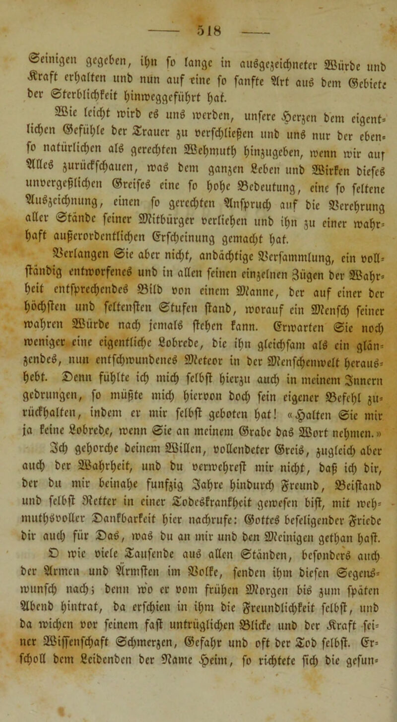 •Setmgcn gegeben, itj>it fo fange in auögcjeidmeter SBiirbc unb .Kraft erraffen unb nun auf -eine fo fanffe 9(rt auö bent ©ebiefe ber 0tcrblid)feit hinweggeführt f)af. 2ßic feiert wirb ei unö werben, unfere tperjen bem eigent» licken ©efül;fe ber Trauer ju ücrfdjlte^en unb uni nur ber eben» fo natürlichen afö gerechten 2Behmuth h»nä»gcben, wenn wir auf Sfffeö jurücffdjaucn, wa6 bem ganjen geben unb 2Birfen biefcö unoergefHid)en ©reifeö eine fo hohe ©ebeufung, eine fo feltene gfuöjcichnung, einen fo gerechten Slnfprud) auf bie Verehrung aßer ©tdnbc feiner Mitbürger »erliehcn unb ihn ju einer wahr» haft aufjcrorbcntlichcn ©rfdjeinung gemacht hat. Verfangen 0ie aber nicht, anbächtige ©crfammlung, ein »oß= fi-änbig entworfene^ unb in aßen feinen einzelnen Siigen ber 5Bahr= heit entfprechcnbeö ©ilb »on einem Staune, ber auf einer ber höchften unb feftenften 0tufen ftanb, worauf ein Stcnfd) feiner wahren SBiirbe nach Kmald flehen fann. ©rwarten 0ie noch weniger eine eigentliche Sobrcbc, bie ihn gfcichfam alö ein gldn» jenbeö, nun entfehwunbeneö Stetcor in ber Stenfd)cnwelt herauf hebt. Denn fühlte ich »»ich fcf&ft hierju auch tn meinem Snncrn gebrungen, fo müßte mich J)icrüon hoch fein eigener ©efef)l ju» rücfhaltcn, inbem er mir felbfl geboten hat! «galten 0ic mir ja feine Sobreb.e, wenn 0ie an meinem ©rabc baö 2Bort nehmen.» 3d) gehorche beinern 2Bißcn, ooßenbeter ©reiö, juglcid) aber aud) ber 2Baf)rb>eit, unb bu oerwehrejt mir nicht, baff ich bir, ber bu mir beinahe fünfzig 3af)rc hinburch greunb, ©eiftanb unb felbfl 9tcttcr in einer £obc6franfheit gewefcit bift, mit weh= muthöooßer Danfbarfeit hier nadfrufc: ©ottcS bcfeligcnber Stiebe bir auch für Dat>, waö bu an mir unb beit Steinigen gethan haft. D wie oiefe £aufenbe auö aßen 0tänben, befonberö aud) ber Sinnen unb Sirntftcn im ©olfe, fenben ihm biefen 0egcn£= wunfeh nach} bemt wo er oom frühen Storgen biö junt fpdtcn 5tbenb h»»trat, ba erfd)icn in ihm bie greunblid;feit felbfl, unb ba widmen »or feinem faft untrüglichen ©liefe unb ber .Kraft fei» ncr 2SMffenfd)aft 0d)mcrjcn, ©cfahr unb oft ber &ob felbfl. ©r= fchoß betn ßeibenben ber Santc ^teint, fo ri-cf>fetc ftch bie gefun»