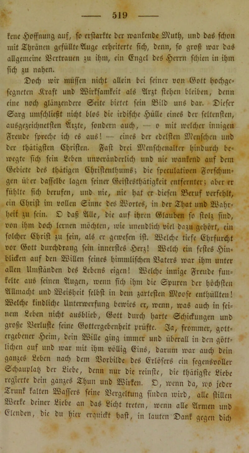 fcnc Hoffnung auf, fo crfiarftc ber manfenbe 2)tuth, unb bad fdhon mit SEhränen gefüllte Singe erweiterte fid), benn, fo groß mar bad allgemeine Vertrauen ju ihm, ein Crngcl bed $errn fdfjien in ihm fief) 511 nahen. £od; mir müjfen nietjt allein bei feiner non ©oft t)od)gc= fegneten straft unb Sßirffamfcit ald Slrjt flehen bleiben, benn eine noch glänjcnberc ©eite bietet fein SBilb und bar. £>icfcr ©arg umfdjliefjt niept blöd bic irbifd;e £üllc cincd ber fclfenjtcn, audgejcidjnetficn Slrjfc, fonbern aud), — o mit melier innigen ftreube fpredje iri) cd aud! — cincd ber cbclflen SWenfdjcn unb ber tl;ätigflen Cihrijfcn. Saft brei 2J?enfd)enalfer l;itiburd) be* megte fid) fein Sehen unrcränberlid) unb nie manfenb auf bem (Schiefe bed tintigen (Shrijtenthumd; bie fpcculatiren gorfefjun» gen über baffclbe tagen feiner ©ciflcdtliätigfcit entfernter; aber er füllte fid) berufen, unb nie, nie Ijat er biefen ©cruf »crfcfjlt, ein <$l)rift im rollen ©iitnc bed SBorted, in ber £l)at unb 2Baf)r= Weif ju fein. SD baß Sille, bic auf ihren ©lauten fo ftolj finb, von ihm bod) lernen mochten, mic uneublid) riel baju gehört, ein fold)cr <5Wrifl ju fein, alö er gemefen ifh SBclehe tiefe ©Wrfurd;t ror ©oft burchbrang fein innerjtcd eperj! SBcld) ein fcjicd £tn= bliefen auf ben SBillcn feined l)immlifd)cn Vaterd mar ihm unter allen Umfiänben bed Sehend eigen! 2ikld)c innige greubc fun= feite aud feinen Slugen, menn fid) ihm bie ©puren ber höchften SlUmad)t unb 2Bcidl)cit fclbjl in bem jarfeften SDfoofe enthüllten! -2Bcld)c finblid;c Untermerfung bemied er, menn, mad auch in fei= nem Sehen nicht audblicb, ©oft burch harte ©djiefungen unb gropc Verlujte feine ©ottergebenheit prüfte. Sa, frommer, gott= ergebener «£>eim, bein SBiUe ging immer unb überall in ben göff= lidjen auf unb mar mit ihm rollig Grind, barum mar auch bein ganjed Sehen nach bem Vorbilbc bed ©rlöferd ein fegendroUer ©eWauplaW ber Siebe, beim nur bic reinfie, bie fl)ätigftc Siebe regiate bein ganjed &hU1' unb SEBirfen. SD, menn ba, mo jeber ^.runf falten SBaffcrö feine Vergeltung ftnben mirb, alle ffiUen SBerfe beincr Siebe an bad Sid)t treten, menn alle Slrmcn unb CMenben, bic bu hum erquieff haff, in laufen ©auf gegen bid)