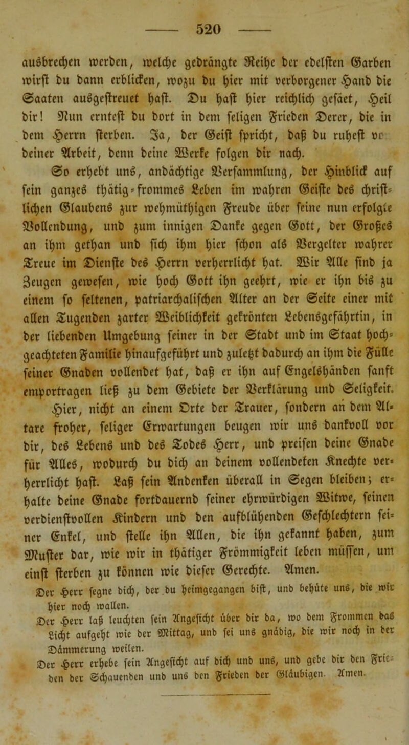 auöbrecfjen »erben, mcldje gedrängte 9fctf)c ber ebetften ©arben wirft bu bann crblicfcn, moju bu b^t mit »erborgener £anb bte Saaten auögcjtreuet baft- £u baft bier rcidjtirf) gefaet, £eil bir! 9?un ernteft bu bort in bem feligen Trieben Derer, bic in bem $errn fterben. Sa, ber ©eijt fpridjt, baf bu ruf)cfl »o beincr Arbeit, benu beine 2öcrfe feigen bir nact>. @o erbebt und, anbadftige SSerfammtung, ber .Jpinblicf auf fein ganjeö tbatig * frommes ficbcn im mabren ©eijte beö ebrift» lidfen ©laubenö jur mebmütbigen greube über feine nun erfolgte fBoßenbung, unb jum innigen Danfe gegen ©ott, ber ©rofeS an ibm getban unb fid) il>m hier fd)on alö fßcrgcltcr mabrer £rcuc im Dienfte be$ ^>errn »erberrlicbt ^at. 2Bir Slße finb ja Beugen gemefen, mie bocf) ©ott ibn geehrt, mie er ibn biö ju einem fo feltenen, patriarebalifeben 5Uter an ber Seite einer mit aßen Sugenben jarter 2Beiblid)feit gefrönten Lebensgefährtin, in ber tiebenben Umgebung feiner in ber Stabt unb im Staat bod)= geachteten gamiiie binaufgefübrt unb julc^t baburdf an ihm bie Süße feiner ©naben »oßenbet bat/ bafj er ihn auf (SngeKbänben fanft emportragen lief ju bem ©ebietc ber ^erflärung unb Scligfcit. ^>ier, nicht an einem Orte ber Trauer, fonbern an bem 511* tarc froher, feliger ©Wartungen beugen mir unö banfooß »or bir, beö Sebenö unb beö £obeö £crr, unb greifen beine ©nabe für 5lße6, mobureb bu bid) an beinern »oßenbeten Äned)tc »er» berrlirfjt halt- Saf fein Slnbcnfen überaß in Segen bleiben; er» halte beine ©nabe fortbauernb feiner ebrmiirbigen SBitme, feinen »crbienjtöoßen Äinbern unb ben aufblübenben ®efdf)lccf)tcrn fei» ncr ©nfel, unb fteße ihn Slßen, bic ihn gefannt haben, jum gjtufter bar, mic mir in tbätiger grömmigfeit leben müffen, um cinft fterben ju fönnen mie biefer ©erccbte. 5lmcn. ®er £crr fegne bief), ber bu beimgegangen bift, unb behüte un«, bie mir hier nod) mallen. 25er £ert lab leuchten fein tfngefidjt über bir ba, »o bem grommen bas Si^t aufgeht mie ber Mittag, unb fei uns gnäbig, bie mir noch in ber Zimmerung meilen. ^ 25er £err erhebe fein 2Cngefid)t auf bid) unb uns, unb gebe bir ben grtc; ben ber Schauenbcn unb uns ben grieben ber ©Idubigen. 2fmen.