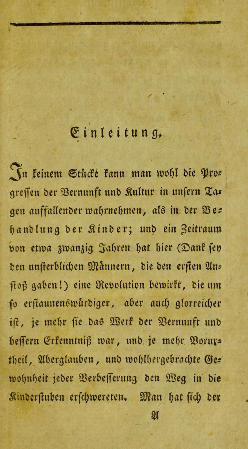 <£ i n 1e i t« n g* * ^5« Feinem «StucFe Fantt man woljl bie greflen bei' Vernunft unb Kultur in unfern £as gen auffalfenber mabrnebmen, alö in ber 95es banblung ber Äinber; unb ein Zeitraum £>ou etwa smanjig fahren Ijat hier (25anF fcy bett unterblieben Scannern, bie ben erffen 21ns flog gaben!) ci>,c Slcöolution bewirft, bie um fo erjFaunene>wltrbiger, aber aucT; glorreicher ift, je mehr fie baö 2Berf ber Vernunft unb beflfern (Jrfenntnijj mar, unb je mehr 93oruv- tbcil, Slberglauben, unb n)oblbergebrad;te @e? tvofmbeit jeber SBerbefferung ben 98eg in bie Ätnbcrfuiben e.rfctywereten* 9ttan f;at fiel; ber 91