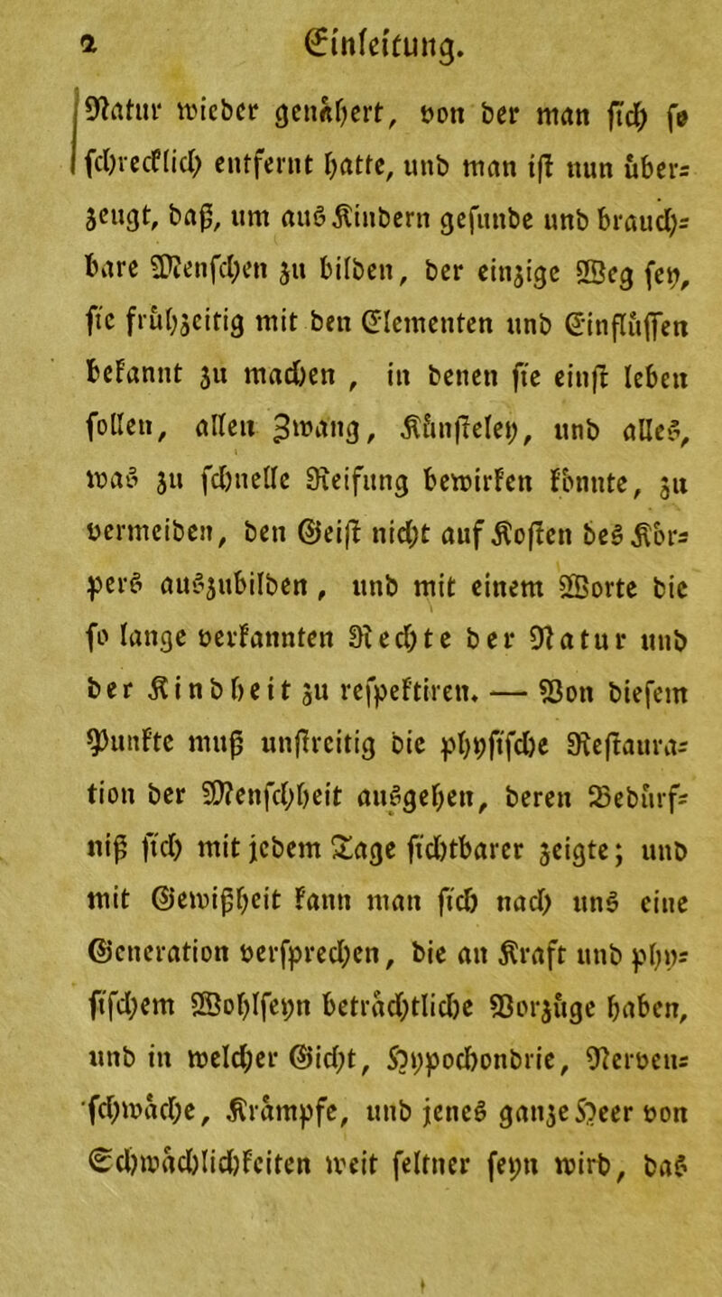 Statur mieber genähert, non ber man ftd; fe fdnecflid) entfernt I>atte, unb man ifl nun uber= Sengt, baß, um auöKinbertt gefuttbe unb brauch* bare üttenfdjen 31t bifben, ber einzige 2Beg fep, ftc frut^citig mit ben (Elementen unb (Einflüßen beFannt 31t mad)en , in betten fte einfi leben falle», allen ^mang, Ä&nfielet), unb alle?, ma? 311 fcbttelle Steifung bemirf’en fonttte, ju nermeibett, ben ©eiß nid;t aufÄoftcn be?$or* per? au?3ubilben, unb mit einem SBorte bic fo lange »ernannten Siechte ber 91atur unb ber Äinbbeit ju refpeftirett. — «Bon biefem fünfte muß unßrcitig bie phpjtfcbe Sieflauras tion ber 93?enfd;beit auSgehen, bereit 33eburfa niß ftd) mit jebetn Sage ftd)tbarer geigte; unb mit ©emißheit Fattti man ftcb nad) un? eine ©ctieration nerfpred;en, bie an Kraft unb php* ftfahem 2Bol)lfepn beträchtliche SSorsuge haben, unb in roeld;er ©id;t, Soppod)onbrie, Siemen* fd;mad;e, .Krampfe, unb jette? gat^eS'Jeer non <£d)mad)lid)fciten weit feltner feptt wirb, ba?