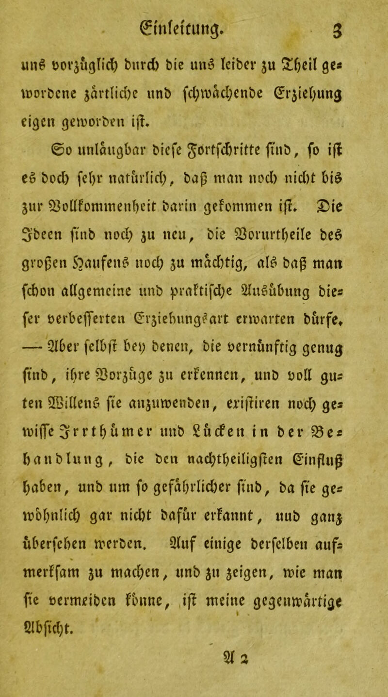 un6 öovji'tglid) burd) bie un*3 leiber ju £f;eil ge« morbcne jartlidjc unb fd;mad;enbe (Jrjidjung eigen gemorben ijf. ©o unlaugbar biefe Jortfdjritte ftnb, fo ift e§ bod) feljr ttaturlid;, baß matt itocl) nid)t bi3 5ur 23ollfonimenbeit barin gefommen i|r. Sie Sbeett ftnb uod; 311 neu, bie 23orurtl)eile beö großen Staufen3 nod; ju mad;tig, al3 baß matt febon allgemeine unb praftifdje 2lu3ubittig bies fer öerbefferten ©rjiebung^art ermatten burfe» — 2lber felbjl bet; benen, bie vernünftig genug ftnb, il;re S3orjttge 31t erfennett, uttb voll gus ten SBillettö fte aitjumenben, erifliren ttod; ge* mijfe 3rrtfyumer mtb Surfen in ber 23 es batiblung, bie beit nacfytbeiligften Gfinfluß ftabett, unb um fo gefaßrlicber ftnb, ba fte ge* mbl;nlid) gar tticl;t bafur erfannt, uub gan$ itberfeben merben. 2(uf einige berfelbett aufs tnerffam 51t mad;en, unb 31t 3eigen, mie man fte ttermeiben fbttne, iff meine gcgeitmaitige 2Ibftd;t. 2(3