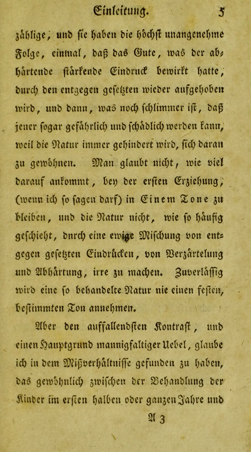 jablige, unb fic haben bie b bei) fl unangenehme golge, einmal, baf baö ©ute, waö bei* ab# Ijartcnbe ftarlenbe ©inbruef bewirft batte, burcl; ben entgegen gefegten micber aufgehoben wirb, unb bann, maö noch fcblimntcr i(t, bafj jener fogar gefährlich unb fcbablicb werben fanti, weil bie Olatur immer gebiubert wirb, fiel) barau 311 gewöhnen. SOtau glaubt nicht, wie biel barauf anfommt, bet; bet erffett ©rjiebung, (wenn icl) fo fagett barf) in ©inem Sone 3U bleiben, unb bie ÜJtatur nicht, wie fo häufig gefcl;iebt, bnrd; eine ewige SD?ifd)uttg non ent« gegen gefefjten ©iubruefen, bon 93er3artelung unb SIbbartung, irre 311 machen, ^utaerlaffig wirb eine fo bcbanbelte Olatur nie einen fcftcir, beftimmten Son attnebmen. 2(ber ben auffallenbften 5?ontraff, unb einen S^auptgrunb mannigfaltigerUcbcl, glaube ich in bem SKipberbaltitijfe gefunben 31t haben, ba3 gewöhnlich 3wifd;en ber 23ebanblitng bei* •SUnbcr im elften halben ober gansett Sabve unb 213