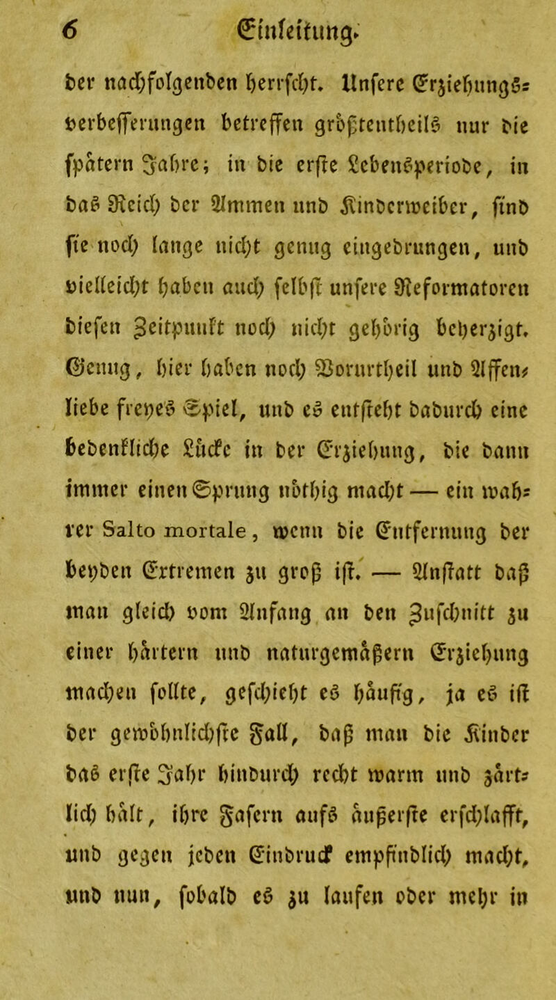 ber nad;folgettben herrfdff. Xtnferc Er3iefuing5s uerbefferungen betreffen grbßtentheilö nur Me fpatern Sabre; in Me erfre ScbenSperiobe, in baS 9?cid) ber 2Immen unb Äinbcrmeiber, ftnb fte nod; lange nidjt genug eittgebrnngen, unb nieffeid;t haben and) felbff unfere Üieformatoren tiefen ^eitpuuft tiod; nicht gehörig beherzigt, ©einig, hier haben nod; föorurtljcil unb Slffen# liebe fretjeö £piel, unb eö entffebt baburch eine bebenflidje £ucfc in ber (Trjiebuug, tie bann immer einen ©prung nbthig niad;t— ein mab* rer Salto mortale, wenn bie Entfernung ber bebten Ertremen 31t groß iff. — Slnffatt baß man gleid) 00m Slnfatig an ben ^ufdmitt 311 einer hartem unb naturgemäßem Erziehung tuadjen feilte, gefdffeht eö hauftg, ja eö iff ber gembbnlid)ffe gaff, baß man bie hinter baö erffe Sabr hinburd; recht marin unb sart? lid; halt, ihre gafern aufö außerffe erfdffafff, unb gegen jeben Einbrucf empßnblid) mad;t, unb nun, fobalb eö 3U laufen ober mehr in