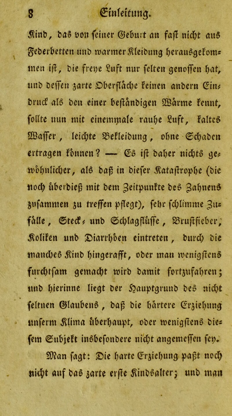 3?inb, ba§ öoit feiner ©eburt ait faß nid)t att§ geberbetten unb warmer Äleibung Ijerauskjefom« me» ift, bie frepe Suft nur feiten genoffen bat, unb beffen jarte £)berfläd)e Feinen anbern Gin# brucf aB beit einer beftänbigen ÖÖarme Fennt, foßte nun mit cinemmale raube Stift, Faltet SBaffer, lcid;te 33eFleibung, ohne ©cbabeit ertragen Fbnncn? — (ÜB ift baber nicht» ge# m&bnlidjer, aB bap in biefer Äataprop&e (bic noch öberbiep mit bem ^eitpunFte be§ 3ab,ieu$ jufammen ju treffen pflegt), fcl>r fdblimme 3u= fälle, ©tecF# unb ©cplagfluffe, 85ruftfteber, $oliFen unb ©iarrb&en eintreten, burd; bie manche«? $ittb bingerafft, ober man wentgpen§ furd)tfam gemacht wirb bamit fortjufabren; mtb bicrimte liegt ber Sjauptgrunb be£ nid)t feltnen ©laubetB, bap bie härtere Grjtebung «nferm j\lima tiberbaupt, ober wettigftenS bie« fern ©ubjeFt itBbcfonbere nid;t angemeffen fen. SD?an fagt: Sie barte Grjiebung papt nod) stiebt auf ba£ jarte erpe ^inbSalter; unb man