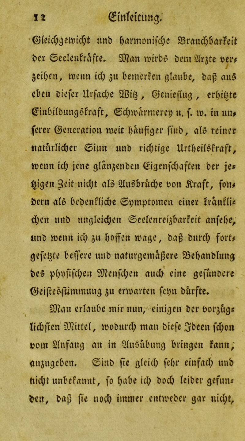 • Gleichgewicht unb ^armonifd;e SrauchbarFeit bcr ©eelcnfräfte, $D?an noirbö bent 2{fjtc t>er# Seifen, wenn id) 51t bemerFen glaube, bap an5 eben Diefer Urfadje 2ßib, Genieflug , erbibte (JinbilbungöFraft, ©djwarmerct; u. f. w. in un# (erer Generation weit häufiger ftttb, aB reiner natürlicher ©iutt unb richtige UrtbeiBFraft, wenn id) jene glanjenben ßigenfebaffen ber je* feigen Jeit nicht aB SliBbrudbe uon Äraft, fon# tern aB bebenFl.iche Symptomen einer Franfli* eben unb ungleichen ©eeFenreigbarFeit anfebe, ttnb wenn id) ju hoffen wage, bap burd; fort# gefehte belfere uub naturgemapere SSebanblung be§ pbi)fifd;ett 2CRenfd;en and) eine gefünbere Gcifteöftimnutng ju erwarten feyn burfte, SDfan erlaube mir nun, einigen bei* bor$ug* !td)ften Mittel, woburd) man biefe 3been fd;ott norn Anfang an in OhBübnng bringen Fantt; anjugeben* ©mb fie gleich (ehr einfad) unb nicht nnbefannt, fo r>abc id; bod) Ieibcr gefun* ten, bap fte nod) immer entweber gar nicht.