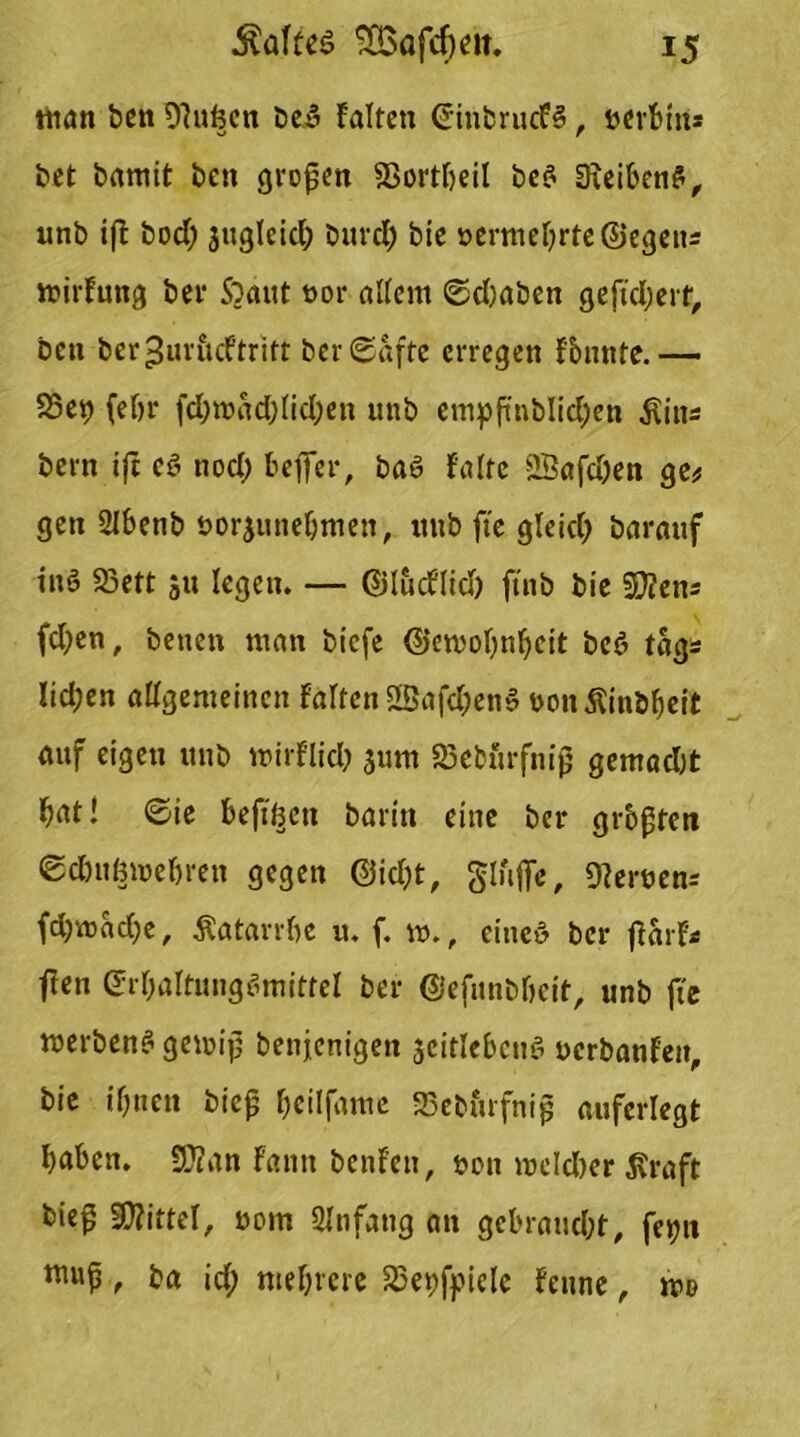 man bett OFufecn bei Falten Sinbrucf?, öerbtrt* bet bamit bcn großen SSortFjeil bc^ Oieiben?, unb tfi bod; jugleid; Durd; bie »ermebrte@egens mirFung bei* 5?ant t>or allem Schaben gefiebert. Den ber^uriicFtritt Der Safte erregen Fbnnte.— 83e9 (eljr fd;n?ad;(id;en unb empftnblid;en Äins Dem ift c? nod) befifer, Da? Falte ffiafdjen ge# gen SIbenb uorjunebmeit, unb fte gleich barauf in? 23ett 511 legen. — ©lucFlid) ftnb bie SUens fd;en. Denen man bicfe (Sjemobnbeit bcö tags lieben allgemeinen Falten 2Bafd&en? Donßinbheit auf eigen unb mirFlid; jurn S5eturfnij5 gemadjt bat! Sie befiben barin eine bei* grbgtett Sc&uömebren gegen ©kbt, gluflfe, fernen-- fd)mad)e, Katarrhe u. f. m., eine? ber jFarF* ften Srbaltung?mittel ber ©efunbbcit, unb fte merben? gemijj benjenigen gediehen? ucrbanFeit, bie ihnen biejj beilfame 33eburfnip aufcrlegt haben. 9JZan Fanit benFen, t>on nxld)er ßraft bie^ Mittel, nom Ülnfang an gebrandet, feyn , ba id; mehrere 25epff*iclc Fenne, m