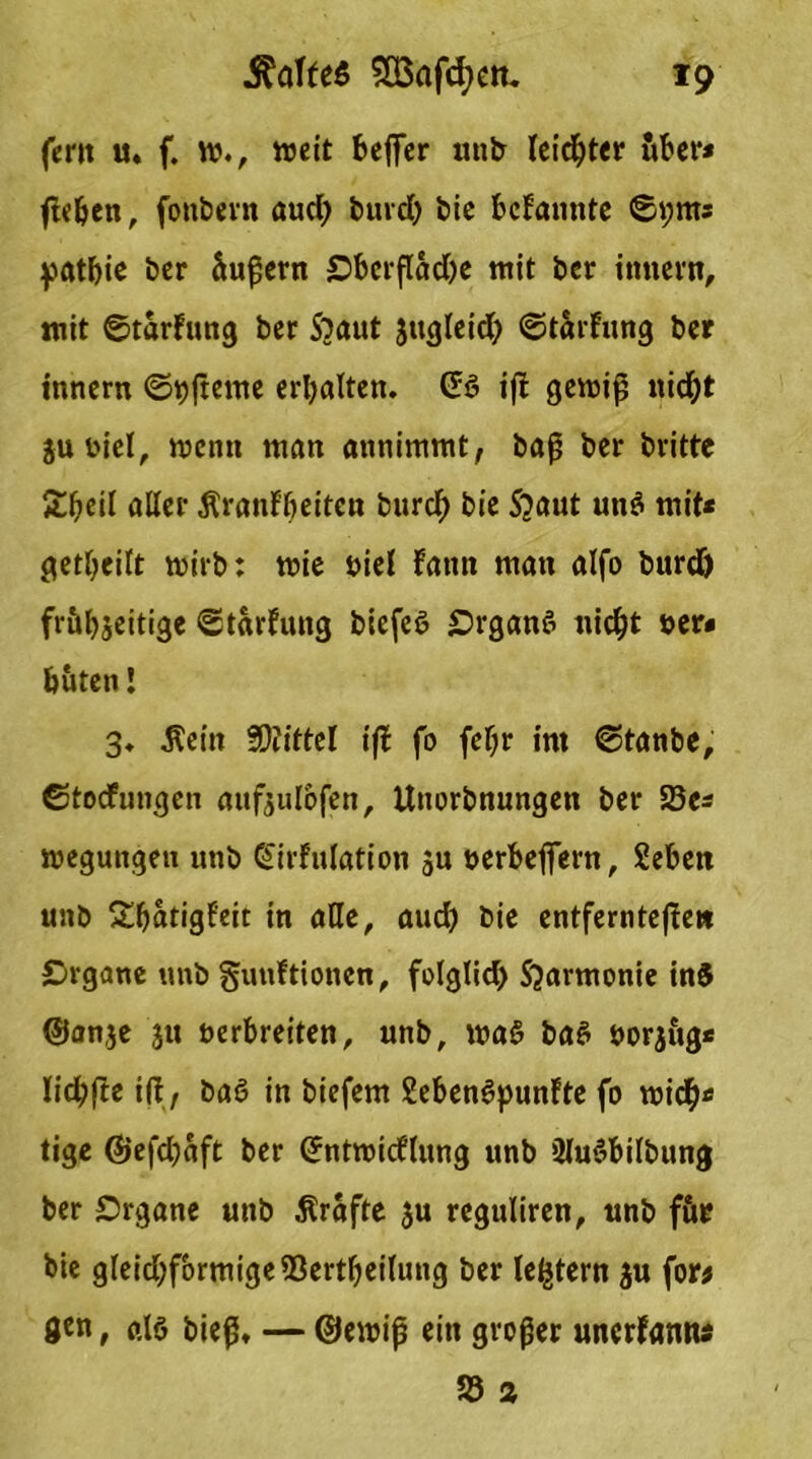 fern u. f. w., weit befifer unb leichter öber* ßeben, fonbern aud) burd) bie bekannte ©pnts patbie ber Supern Obcrflad)e mit ber imtern, mit ©tarfung ber S?a«t Jttgleid) ©tarfung ber innern ©pjterne erbalten. @3 ij! gewiß nid;t ju fiel, wenn man annimmt, baß ber britte £bed aller Äranf’ljeiten bttrcf) bie 5?aut uit$ mit* getbeilt wirb: wie niel fatm man alfo burd) fr&bseitige ©tarfung biefeS Organs nid)t »er« buten! 3. Mein Wiittel iji fo febr im ©tanbe, ©toefungen aitfjulofen, Unorbnungeit ber 23e* wegungen unb ©irfulation ju oerbeflfern, Seben unb Sbatigf'eit in aHe, aud) bie entferntere» Organe unb gunftionen, folglid) S'Jarmonie in$ ©an,je ju oerbreiten, unb, wa§ baS öorjug* lidbfte iß, baß in biefem SebenSpunFte fo wid&* tige ©efd)aft ber ©ntwidlung unb üluSbilbung ber Organe unb Ärafte $u reguliren, unb för bie gleid)formige9ßertbeilung ber le^tern ju for* 0tn, ßlö bieß, — ©ewiß ein großer uncrfantw 58 2