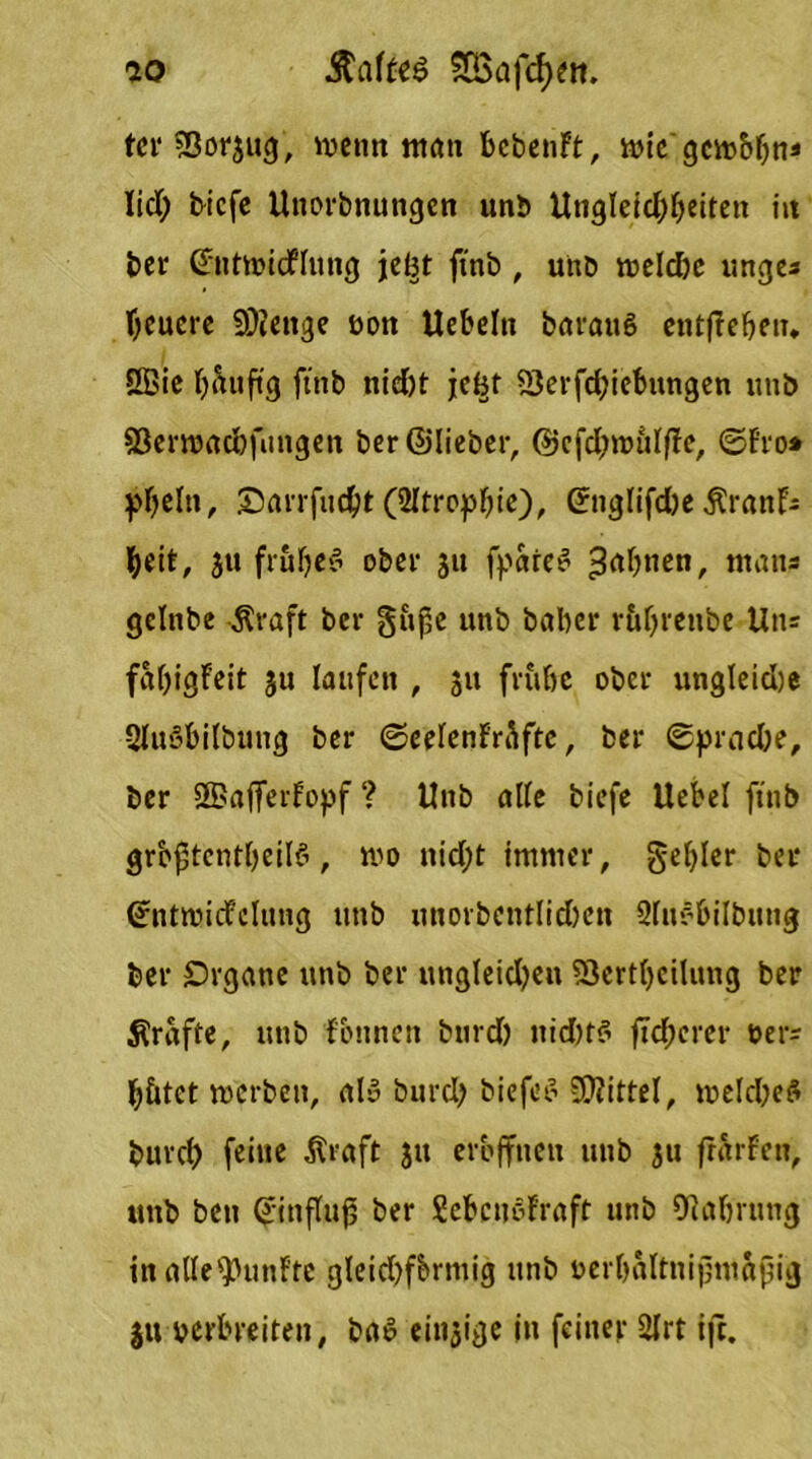 ter2ßor3ug, wenn «tön bebenft, wie gewöhn* lid) tiefe Unorbnungen unb Utigleicf;beiten in bei' Cfntwidflung jel^t ft'nb , unb welche unge* feuere Stenge oott Uebelti barauS entfielen* ÖBie b&uft'g ft'nb nid)t jc^t ?Öei*fd?ieb«ngcn unb SBerwacbfungen ber ©lieber, @cfd;witlf!e, ©Fro* ^beltt, Snrrfucht (Atrophie), (JnglifdbeÄranF* beit, 5« frühes ober 31t fpareS 3rt|),ien/ man* gelnbe $raft ber güße unb baber rührenbe Un* faljigFeit 31t laufen , 31t frühe ober ungleiche QlnSbilbung ber ©eelenFrü ftc, ber Sprache, ber 3BafferFopf ? Unb alle tiefe Uebel ft'nb gröptcntheilS, wo nid;t immer, gehler ber ©ntwicFclung unb unorbcntlichen Sluebilbung ber Organe unb ber ungleichen Söertbeüung ber grafte, unb fbnnen btird) ttidnS ftd;erer Der? hütet werben, als burd) tiefet’ Mittel, welches burch feine .Kraft 311 eröffnen unb 31t frärFen, unb ben Einfluß ber SebcnSFraft unb Oiahrung inalle^unFte gleichförmig unb uerbaltnijjmafjig $u verbreiten, baS eitrige in feiner 2lrt ifr.