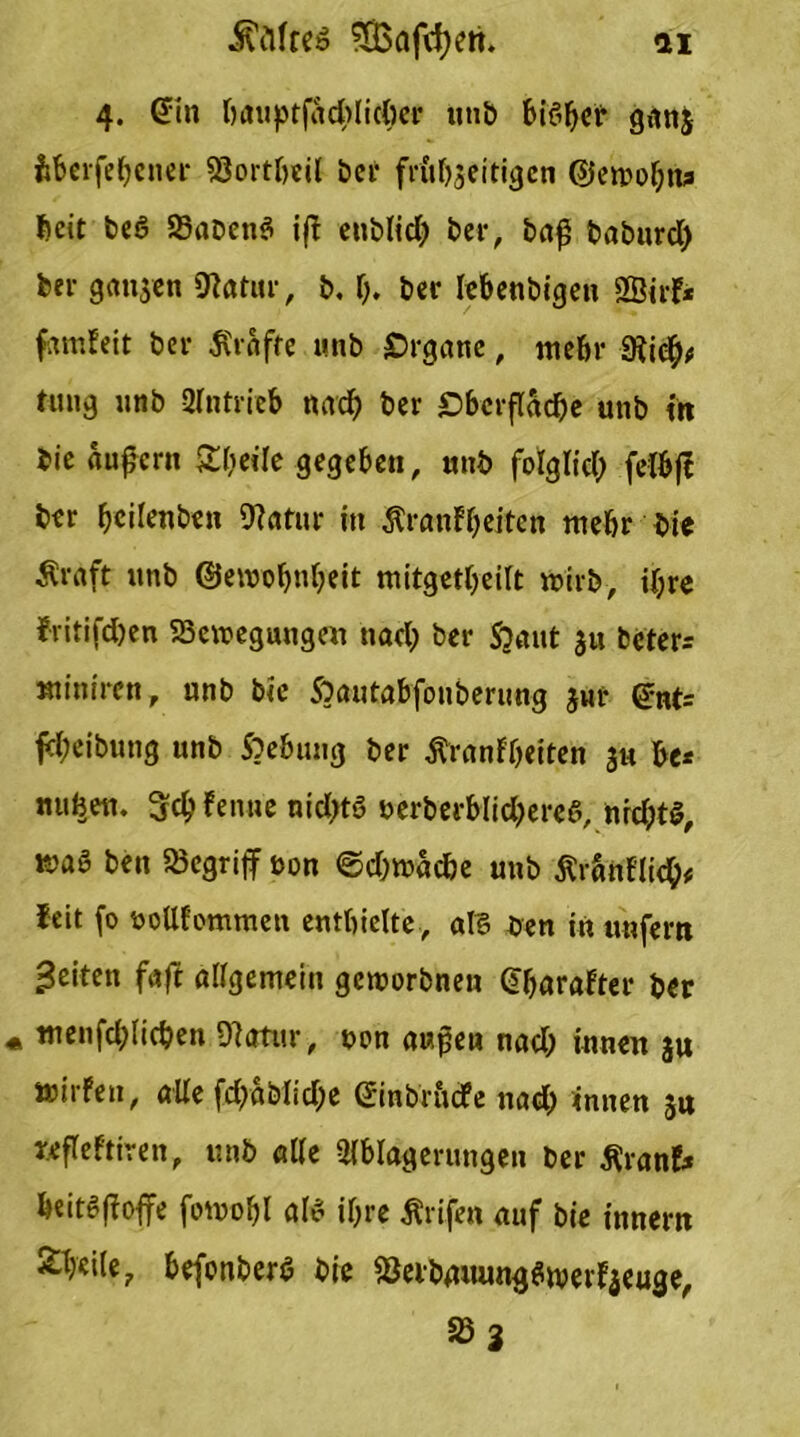 4. (Jin 0atiptfacbIicftei* unb biö^cr ganj fcberfefjcner Söortbeil ber frttbjeitigen @en>oljru l»cit beö 58aDcn6 if eublid; bet-, baß baburd) bei- ganzen Sftatitr, b, f;. bei* lebenbigen SSirf* famfeit bei- 5Ctafte unb Organe, me&r 9ii$# tmig unb Antrieb nad) ber £>bcrfl«cf)e unb in bie «Ufern Steile gegeben, unb folglid; felbjt ber fyetletiben 9?atur in Äranfbeiten mehr bie Äraft unb ©eivobnbeit mitgetbeilt wirb-, d;re ?ritifd;en SScinegungen nad; ber Somit 311 bcter= «liniren, unb bie Soautabfouberitng jur @nt= fd;eibung unb Soebung ber ftranfbeiten 3« be* nufcett. 3fd;fenue nid;ts berberblid;eree, nrd;t$, K)«6 ben begriff t>on ©d;tb«d>e unb ßränflieb* feit (0 boüfotnmen enthielte, aT8 ben in unfern feiten faft allgemein gcirorbnen @f;arafter ber « tnenfcblicben Olatur, non außen nad; innen $u »irfen, alle fd;ablid;e ©nbr&dfe nad; innen su refleftiren, unb alle Olblagerungen ber flranE* beit^f offe fotuobl al$ if;re Ärifet» auf bie innern £b«ile7 befonber$ bie SöeibmumgSwerfyeuge, 58 3