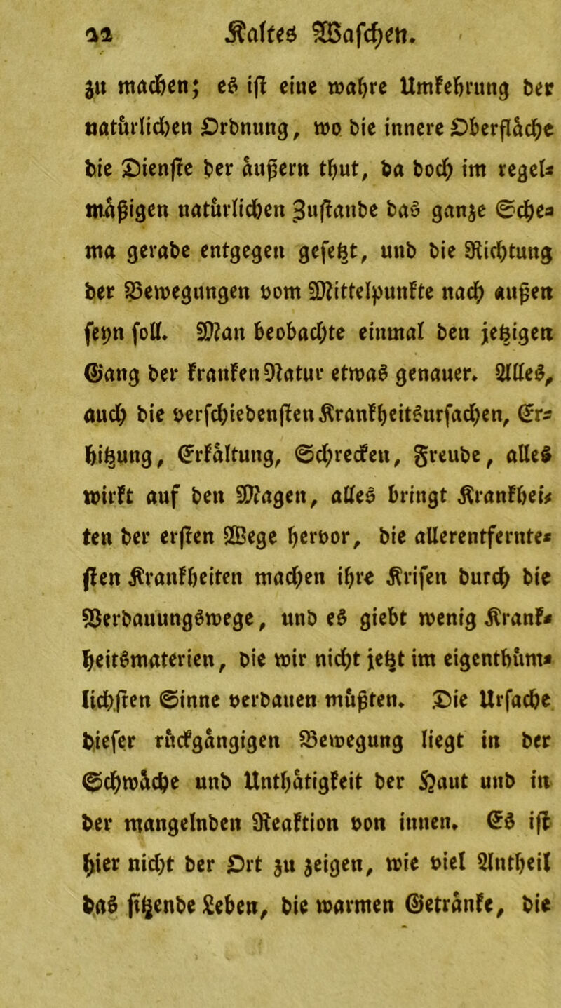 ju machen; es ijf eine wahre Umfebrung ber «atttrlichen Orbnung, wo bie innere Oberfläche bie Oienffe ber ändern tbut, ba boch int regeU tttapigen uat&rlichen 3nffanbe ba» ganje ©che* ma gerabe entgegen gefefct, unb bie Dichtung ber ^Bewegungen oorn SDfrttelpunfte nach «upen fettn foll. §D2an beobachte einmal ben je^igett @attg ber franfen Diotur etwas genauer. 2llleS, auch bie oerfchiebenffettÄranfbeitSurfachen, ©rs bi^ung, ©rfaltung, ©chrecfett, greube, alles wirft auf ben ülftagen, alles bringt ßranfheu ten ber erjfen SSege heroor, bie aüerentfernte* ffen Äranfheiten machen ihre Ärifett burch bie ?5erbauungSwege, unb eS giebt wenig Äranf* heitSmaterien , bie wir nicht jebt im eigentbunt* lichjten ©inne oerbauen m&fjten. Oie Urfache biefer rttefgangigen ^Bewegung liegt in ber ©chwäche unb Unthatigfeit ber S?aut unb in ber mangelnbett Steaftion oon innen. ©S ifl hier nicht ber Ort ju jeigen, wie oiel Slntheil baS fi^enbe geben, bie warmen ©etranfe, bie