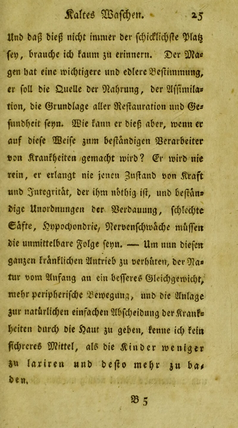 ltn& bafS t>ic0 nicht immer ber fd>icf(id^f?e $lalj fep, braune icb Fauni 3« erinnern, ©er Vfa* gen bat eine wichtigere «nb eblere Vcftimmung, er foll bie Quelle Der Valjrung, ber 2lf)tmila* tton, bie ©runblage aller 9teffauration unb ©es funbljeit fepn. Sie fann er biefj aber, wenn er auf btefe Seife 311m befiänbigen Verarbeiter fcon Äranfbeiten gemacht wirb? dv wirb nie rein, er erlangt nie jenen 3nftanb »on Straft unb Integrität, ber ibm nbtbig ift, unb beflan* bige Unorbnungett Der Verbauung, fcl;letl;te €äfte, ^ppoeponbrie, 9}emnfcl;wacbe muffen bie unmittelbare golge fepn. — Um nun biefett ganjen Franflicljen Slntrieb 31» uerbuten, Der Va* tur t»om Anfang an ein belferet ©leicbgewicpt, mehr peripljerifcbe Bewegung, unb bie Olnlage 3ur natürlichen einfachen 2lbfd;eibung berfranfa beiten bnrd> bie S?aut 311 geben, fenne ich Fein ftchrereS Mittel, als bie Stinber weniger iu lariren unb beffo mehr ju ba# be n, V 3