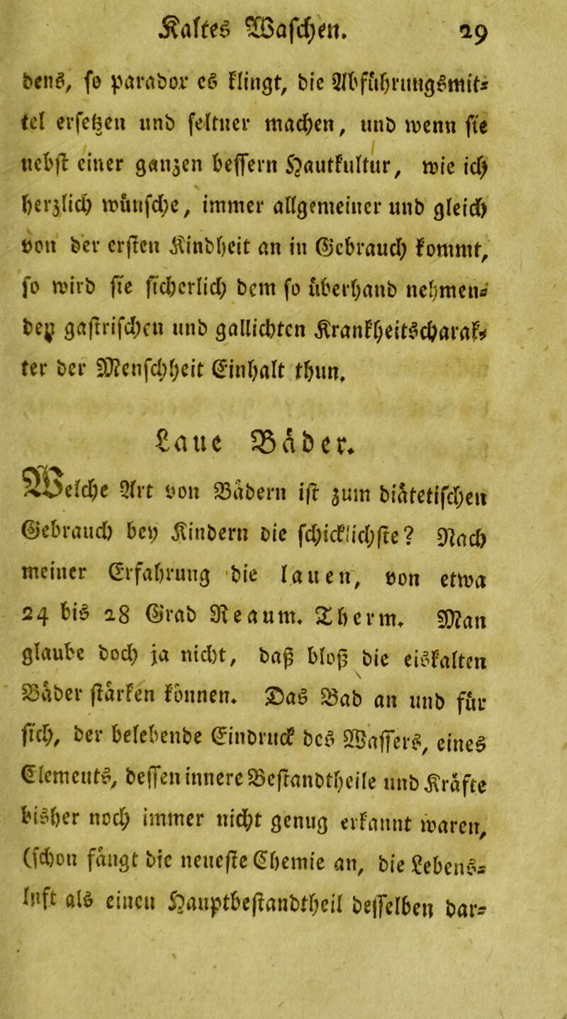 beug, fo parabor cg Flingt, bie 2fbffif;nmgg»ttit* tel erfefeeti unb felttter machen, unb wenn fte ticbil einer gatten beffern ftautfultur, tvie id> DerjUdj wunfd;e, immer allgemeiner unb gleid) t>on bev erfreu Äinbbeit an in ©ebraud) fommt, fo wirb fte ftc&crlid; bem fo uberbanb nehmen« be;t gaftrifd;cn unb gallicbtcn ÄranfyeitSc&arafr ter ber 9J?enfd;fjeit (Sinbalt fbun. £aue SBAber. 2beid)e Qfrt öon Stöbern ift jum biatetifdjett ©ebrattd) bet; Äinbern Die fd;icf!id;fte ? 9?ad) meiner Grfabruug bie lauen, eon etma 24 big a.8 ©rab 9ieaum. X&ertn, gftan glaube bod; ja nid)t, baß bloß bie eiofalten Stöber ßarfen fbnnen. Sag Öab an unb für ftd;, ber belebenbe ©nbrudf beg SBafferg, eineg ©lemeutg, beffen innere SBeftanbUjeile unbÄrafte bisher nod; immer nicht genug erfannt maren, Cfd)on fangt bie neuefie Chemie an, bie Jebeng* ü'ft als einen &auptbeffanbtf;eil beffelben ttar-