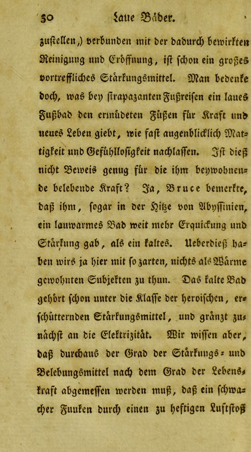 so Sötte 2$äber. $uflettctt,) öerbunben mit ber babur# bewirFten Steinigung unb erbffnung, tfi fcbon ein großes öortrefflidbeö ©tarFungSmittel, 50?an bebenfe bod), waS bet; ftrapasantengußreifen ein Iaueö §ußbab beit ermübeten güfen für Äraft unb neues £ebett giebt, «sie fafb augenblid'Iid; C0?ats tigFeit unb ©efuhUoftgfeit nachlaflTetn 3'fF biefi nid;t 53eweiS genug für bie ihm bet;wobnens be belebcnbe Äraft? 3a, 23ruce bemerFtc, baß ihm, fcgar in bcr S?ifee bon Slbbfimien, ein lauwarmes S3ab weit mehr Gürquicfung unb ©farFung gab, als ein Faltet. Ueberbiejj ba* ben wirS ja l)ier mit fojarten, nichts aBSBarme gewohnten ©ubjeften 31t tbun. ©aS Falte 23ab gehört fd;on unter bie Älafie bcr beroifd;en, er« fehütternben ©tarFungSmittel, unb grSnjt 31t# nad;fF an bie GrleFtr^ität» SEir wififen aber, ba£ burebauö ber @rab ber ©tärFuugS* unb 23elebungSmittel nach bem @rab ber SebettS* Fraft abgemejfcn werben muß, baß ein fdtwcu d;er guuFen burd; einen $u heftigen SuftjFof