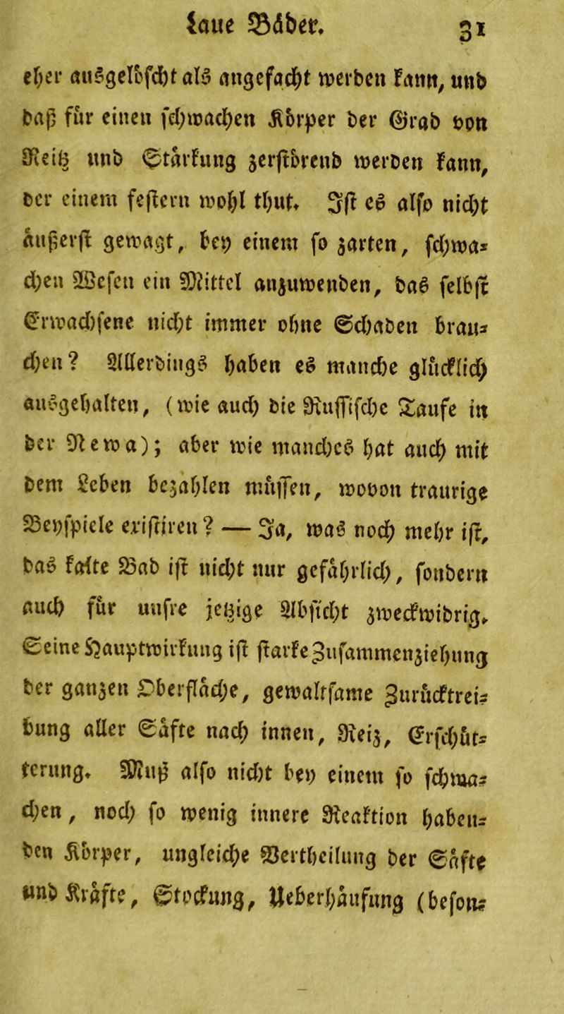 Saue SBäbetr. 3* eher auSgelbfc&t als angefacht werben fann, unb baß für einen fd;wad)en Äbrper ber @rab tjpn JKeii^ unb Wartung jerftorenb werben fann, ber einem feffern wo&l tt;ut* 3(1 cö alfo nid;t «nßerfl gewagt, bet; einem fo jarten, fd;wa* d;en SBefcn ein Mittel anauwenben, ba6 felb|c @Twad)fene nicht immer ohne @d;aben brau* d;en ? SlllerbiugS haben eS manche glucf(id> auSgebalteu, (wieaud; bie 9iiifTifeI;e Saufe ttt ber 9tewa); aber wie mand;ee> bat auch mit bem Scben bcjablen muffen, woooit traurige 23ej;fpiele eriffjren ? — 3a, was noch mehr ifr, ba» fafte 23ab iff nid;t nur gefatjrlid;, fonbern auch für unfre jcßige Slbftd;t awecfwibrig, Seine Sjauptwirfung iff ffarfe^ufammenaiebung ber ganzen £>bei fTad?e, gewalrfame ^urucftrei? bung aller Safte nach innen, 9iei3, (Jrfd;öt= ferung. Sftuff alfo nid)t bet; einem fo fchma* d;en, nod; fo wenig innere Steaftion babeu= ben Äbrper, ungleiche Sertbciluug ber ©afte «nbärafte, ©tocfiuig, ttebcrbaufung (befow?