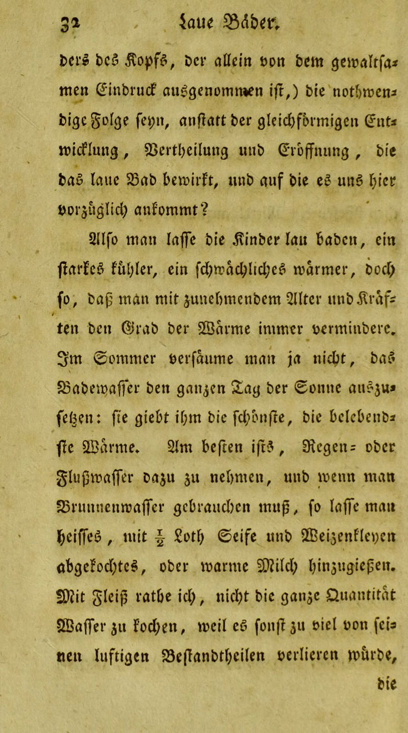 $aue S3dbm Z>^ DerS DeS jtopfs, Der allein opn Dem gewaltfa* nten ©inbruef ausgenommen ift,) Die notljwen* bige golge fei;n, anflatt Der gleid)fbrmigen (Jnt* wicflung, 93ertbeilung unb ©rbffnung , Die Daß laue 23ab bewirft, unb auf Die eS uns hier »orj&glich anfommt? 2lIfo man taffe Die Äinber tau haben, ein jfarfeS ffihler, ein fd)wad;Iid;eS warmer, Doch fo, Dap man mit junebmenbem 2llter unb graf- ten Den ©rab ber Sßdrme immer tjerminberc. 3m Sommer öerfaume man ja nicht, DaS SSaberoaffer Den ganzen Sag ber Sonne auSju» (eben: fte giebt i(;m Die fd;bnffe, bie belebenb* fle ÜBarme. 2lm bejeen ift? , 3xegen= ober -glupwaffer baju 51t nehmen, unb wenn man SSruntienwaffer gebrauchen nutp, fo laffe mau l;eiffeö, mit -§ £otf) Seife unb SBeijenfleyen öbgcfod)tc$, ober warme SDiilch binjugiepen. fD?it gleip rathe ich, nicht bie ganje Quantität SBaffer jit f'od;ett, weil eS fonft 31t oiel oon feis tten luftigen 23eftanbthcilen verlieren wörbe, Die