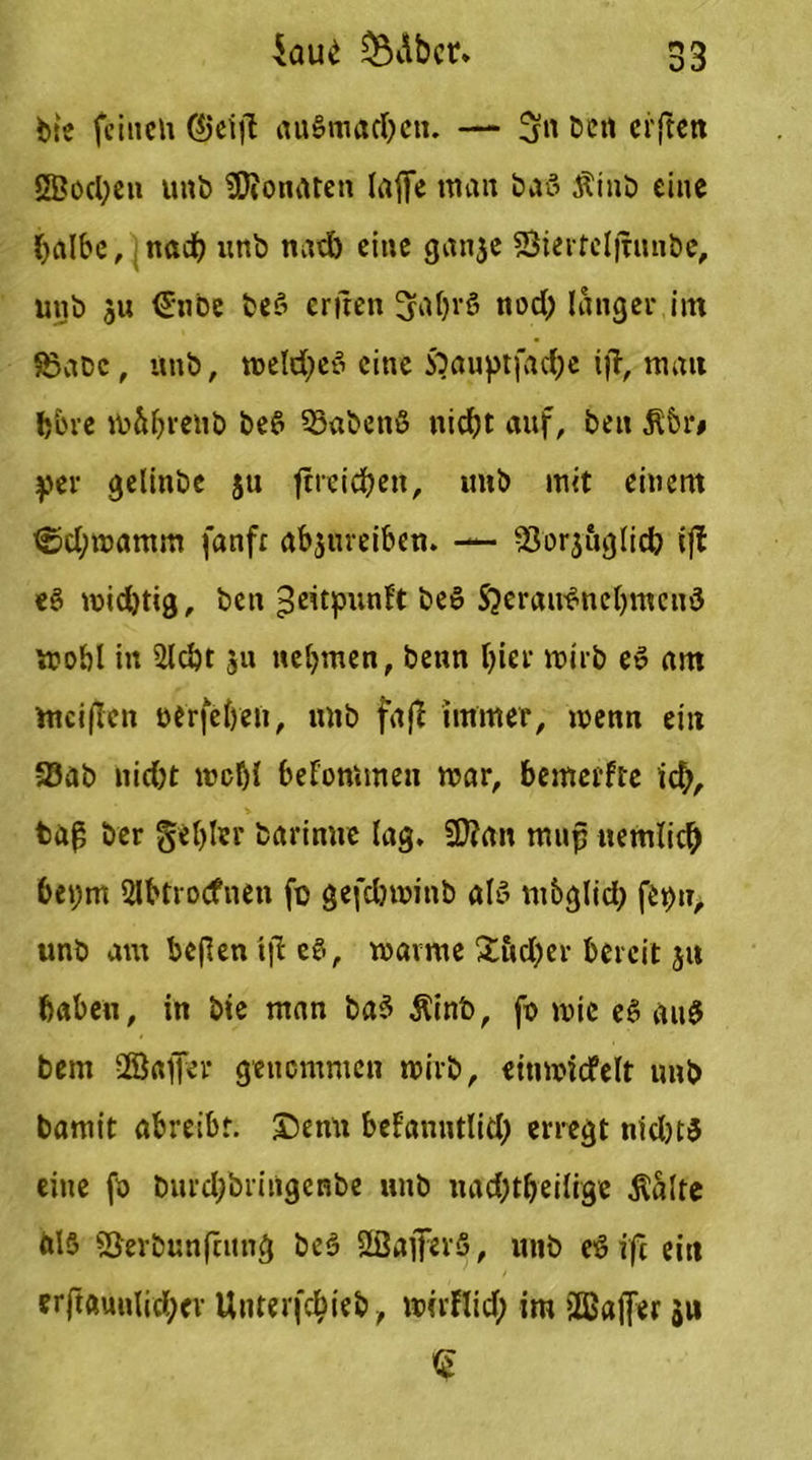 bie feinen augmadjen. — ben elften 2Bod;en unb 23Jonaten lafie tnan ba-3 Ätnb eine halbe, nad) unb nad) eine ganje SSiertcljhuibe, unb ju €nbe beg erfren gahrg nod) langer im SSabc, unb, tioeldt>eö eine 5bauptfad;e ijt, man l)‘6ve m&hrenb beg 25abenß nicht auf, beit 516 r# per gelitibe ju ftreichen, uub mit einem <üd;mamm fanfr ab3ureiben. — ^Sorjuglid) iff eg midjtig, ben Jeitpunft beg Sjeraußnchmcnö mobl in 2ld)t 311 nehmen, betm hier mirb eg am mciflen oerfeheii, nnb fafi immer, wenn ein ©ab nid)t mehl befommen mar, benterfte id;, baß ber gehler barinuc lag. 23?an mup uemlicb bepm Slbtrocfnen fo gefcbwtnb alg mbglid) fepu, unb am beflen tjl eg, mavme £5d)er bereit ju haben, in bie man bag Äinb, ft» mie eg ang bem -Baßer genommen mirb, einmicfelt nnb bamit abreibr. £>enn befanntlid; erregt nidK5 eine fo burdjbringcnbe unb nad;t&eilige $alte ftlg S3erbunfnmg beg Sßaflferg, unb eg ifi ein erftftuulid;er Unterfcbieb, mirHid) ira üßajfer 311 £