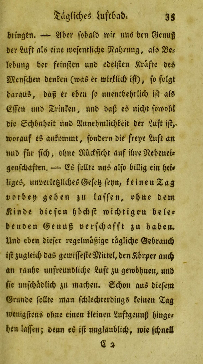 4uft6abt 3S bringen. — 2lber fobalb roir «tiö beti ©einig t Cer Saft ab? eine mefentlid;e «Wahrung, alö 23e# Iebuitg bei- feiitften unb cbelficit Ärafte beS £D?enfc&ett benFen (n?d$ er wirflid) ijt) -t fo felgt baraü3, bag er eben fo unentbebrlid; iß al$ Gfien unb SrinFen, unb baß eö nid;t fowobl bie Scb&nbeit itnb 2IitnebntIic^Feit bei* £uft iff^ vorauf e3 auFommt, fonbern bie frepe £uft art unb für ftd), ohne 9iucfftcl>t duf ihre (ftebenei* genfcbaften. — (£ö feilte nrt§ alfo billig ein bei* lige«, unberlefßid)e6©efcf§ fepn, Feinen Sag Dorbep geben 31t laffen, ebne bem Äinbe btefen bbd)ß wichtigen bele* benben ©ettuß uerfd;afft $n haben» Unb eben biefer regelmagige täglid;e ©ebraud) tß3ugleid;baö gewilfeiTe^ittebben^br^er auch an raube unfreunblidje £uft 31t gewbbnen, unb fie unfdjäblidb 31t machen» Schon auö biefem ©runbe follte man fcbled)terbing5 feinen Sag wenigßenS ohne einen fleinen Suftgenuß hinge* feen laßen; benn e$ iß unglaublich, wie (chneff Q 3