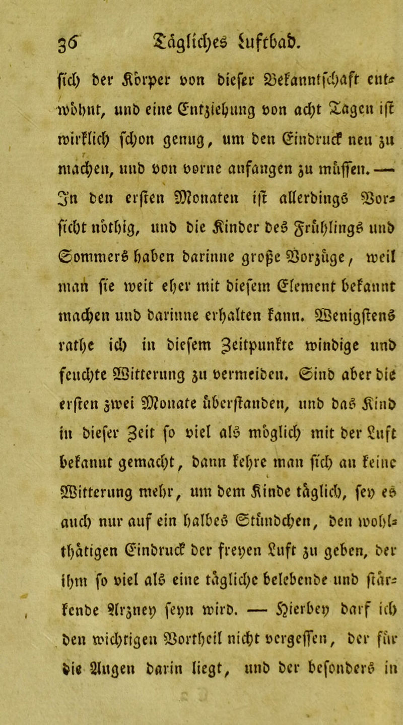 35 £äglid;es Suftbab. fiel) ber Äorper oon biefer 23efanntfd)aft ent* wohnt, unb eine dtfjiebung oon ad;t Sagen i|t toirflich fd;on genug, um beu ©nbruef neu ju machen, unb oon öd nie atifangen ju mfiffen.— 3’ti ben erfreu SRonateu i|t allerbitigö 33or* ficOt nothig, unb bie Äinber be3 gruf;Iingö unb 0onimer$ haben bariitne grojje ffiorjuge, weil man fte weit eher mit biefem dement befamtt machen unb barinne erhalten fatm. SßetiigffenS vatbc icl) in biefem 3c‘tPlin^tc »oinbige unb fcitd;te SSitterung ju oermeibeu. 0inb aber bie el ften jmei Monate fiberffanben, unb ba6 $inb in biefer ^cit fo viel als> möglich mit ber Suft befannt gemacht, bann fehre man fiel) an feine Sffiitterung mehr, um bem $inbe täglich, fei? eb auch nur auf ein halbeö ©ti'mbcben, beu 100hl3 thatigen dinbruef ber freien Suft ju geben, ber ifjm fo viel alß eine täglid;c belebctibe unb ftar- fenbe »Irjnei; fei;n wirb. — Sjierbei) barf ich ben widrigen 53ortheil nicht oergeflen, ber für bie Singen barin liegt, unb ber bcfonbcrS in