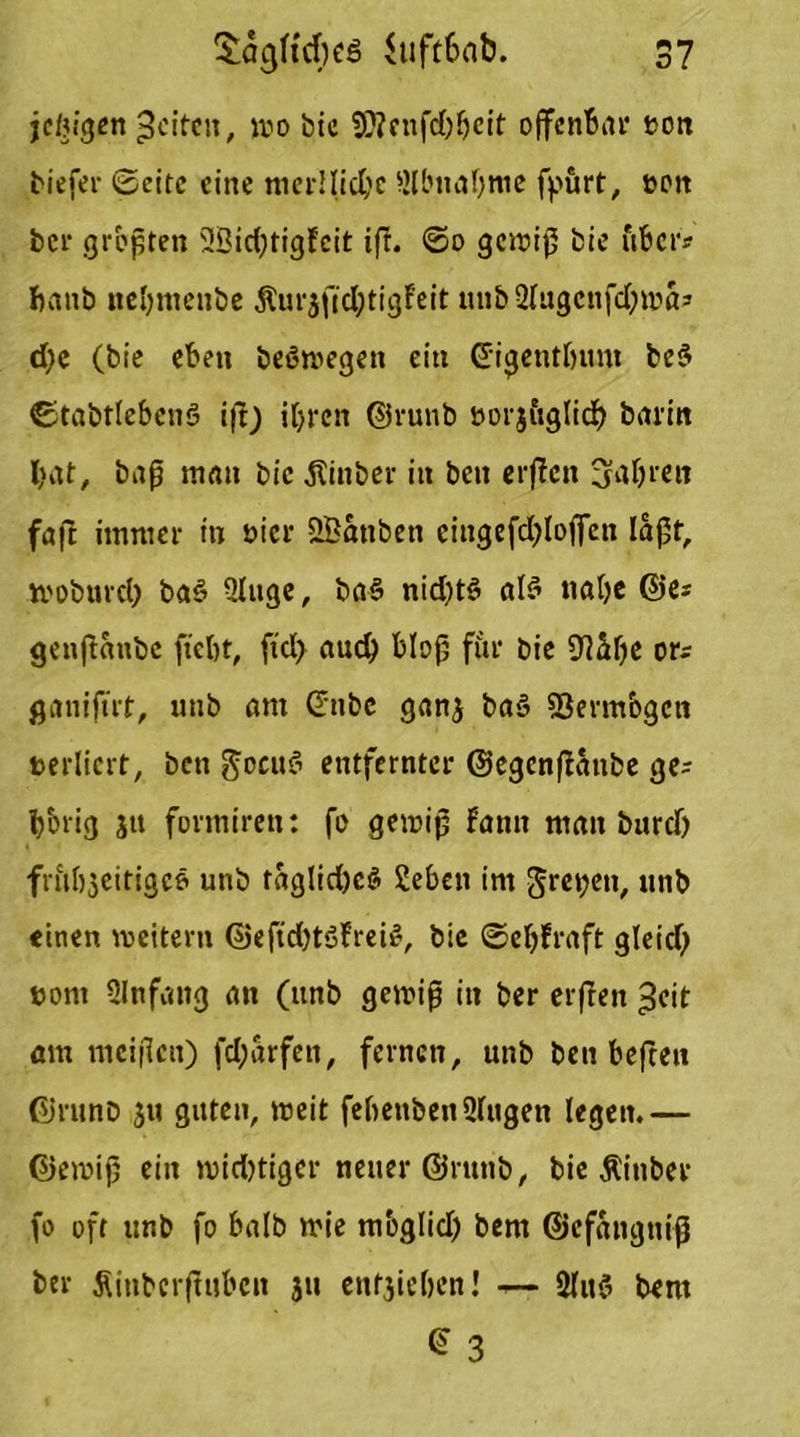 jetzigen feiten, wo bic SÄcnfdjbcit offenbar t>on tiefer ©eite eine merllicbe Slbnabme fpurt, reit ber größten 3Bid;tigFcit iff. ©0 gewiß bie über? banb nebmenbe &urjfid)tigfeit unb2lugcnfd)mös d)e (bie eben beöwegen ein ©igentljunt be$ ©tabtlebenö iß) ihren ©runb twjitglid) barm hat, baß matt bic jtinber in beit erßen 3fa&r«w faft immer in öicr SBanbett cingefdßoffen laßt, wobttvd) ba3 Qlitge, ba§ nicf>tö als nabe ©es genßanbe ftebt, ftd> auch bloß für bie Sftttbe ors ganifüt, unb am Critbc ganj baS SBerm&gcn rerlicrt, ben gocuS entfernter ©egenßanbe ge= hbrig jtt formiren: fo gewiß Famt man burd) frftbjeitigcö unb faglid)c$ Sebett im $ret;en, unb einen weitern ©eftdjtSFrei#, bie ©ebfraft gleid) twnt Anfang an (unb gewiß in ber erßen >3eit am meißcit) fd;arfett, fernen, unb ben beftett ©runb ju guten, weit febettbenüliigen legen.— ©ewiß ein widriger neuer ©runb, bie Äittber fo oft unb fo halb wie mbglid) bent ©efangniß ber Äinbcrfiuben ju etlichen! — 3lu§ bem C 3