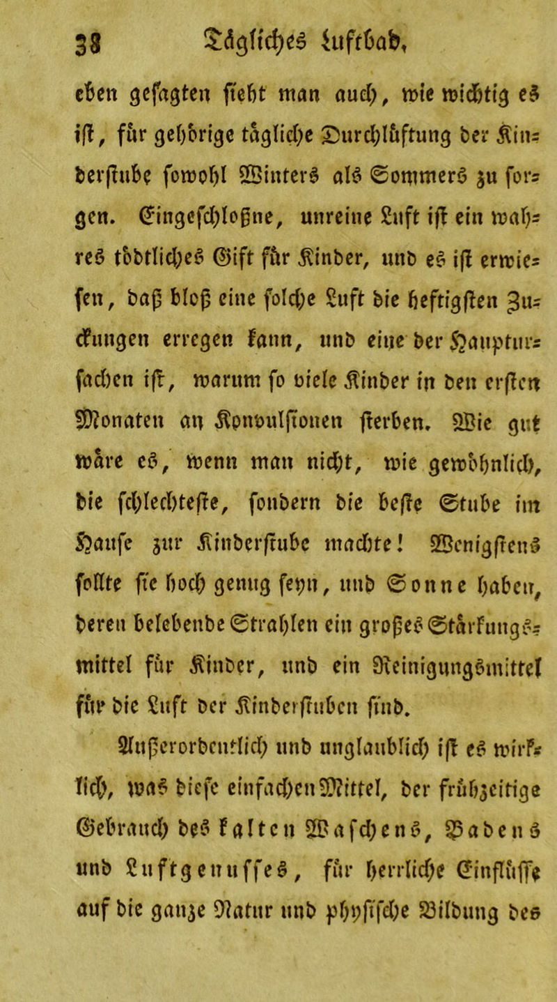 eben gefaxten ftebt matt aud;, mie rcichtig e3 iff, für gel)brige tägliche £urd;I&ftung ber Ättt= fcerftube foroobl SBittferS alt? <2onmter6 $u fürs gen. Gringofchloßne, unreine Sitft ijl ein mal)= reö t'obtlid;e£ ©ift fftr $inber, ttttb e§ iff ertt>ie= fett, baß bloß eine fold;e Suft bie heftigen 311= cfuitgen erregen fatm, ttttb eine ber Sjauptnrs fad)en ifl, warum fo Diele Äinber in ben erflctt Monaten an $pmnilftotten fterben. 2Bie gut Ware c8, wenn matt nid;t, wie gewobnlid), bie fchlecßtefre, fonbern bie beße (Stube tut ftaufe jur äinbtrflufce tttadwe! 2ßcnig(ren$ füllte fte bod) genug fet;tt, ttttb ©ottne haben, bereit belebettbe (Strahlen eilt großes ©tat-fungs?? mittel für Äinber, ttnö ein 9teinigung6m;ttel fite bie Suft ber jtinbet frühen ftnb. Slttßerorbcntlid; unb tinglaublid) ifl eS wirf* lieh, biefe einfachen Mittel, ber frühzeitige ®ebrattd) be§ P a 11 c tt 2? a fd; e n 8, Habens unb Suftg ettuffeS, für herrliche Ginfluffe auf bie gatt^e Olatitr ttttb pbt;ft'fd)e 23ilbung bee