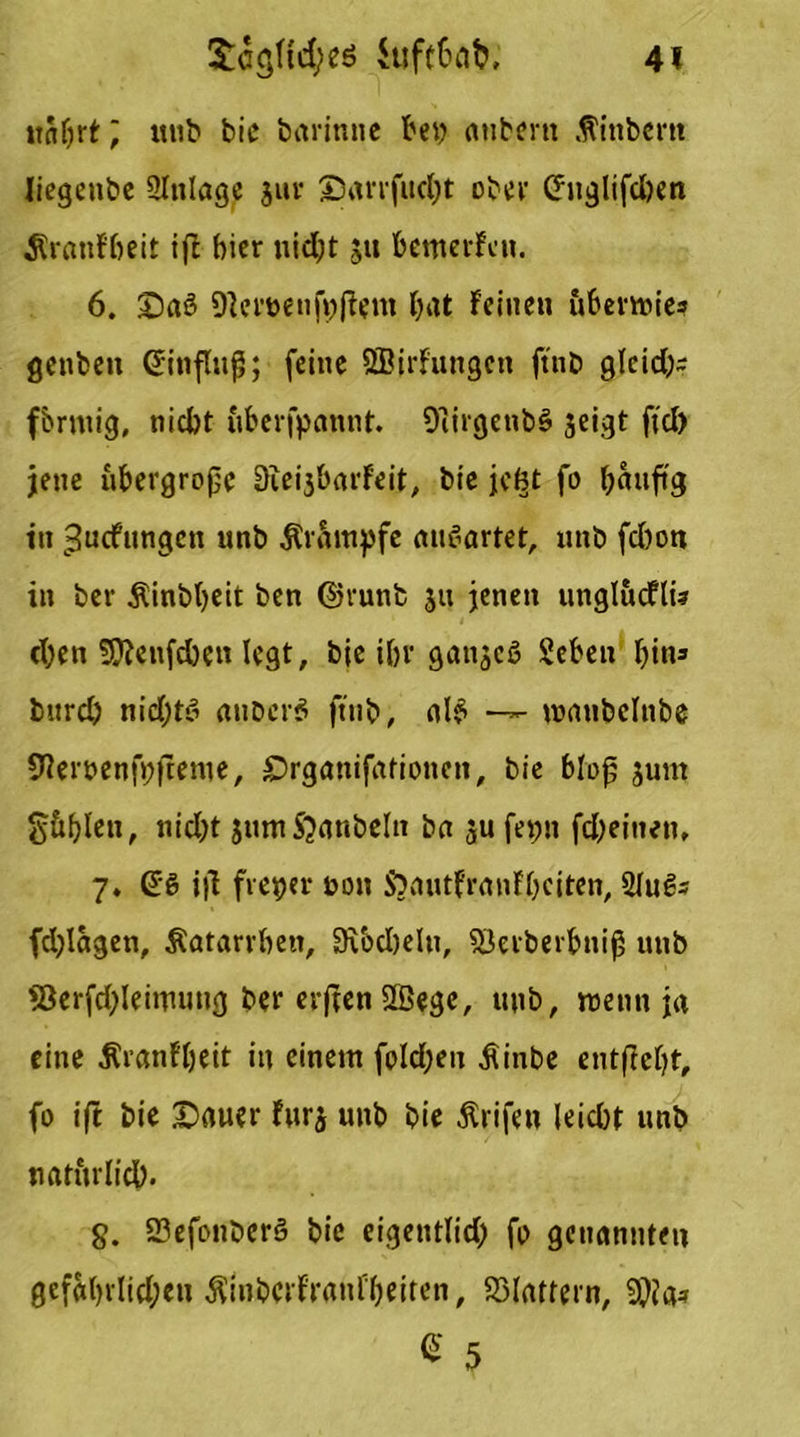 itabrt; mit bie bitrinne bey atibem .ftinbent liegenbe 2lttlage jur ©arrfucbt ober (htglifd)en ÄranFbeit iß hier uidjt s« bemerFat. 6. £)aö 9]eryenjyßent bat Feinen ubermie* genbett (Jinfluß; feine ^Bildungen ftnb glcid;- fbrntig, nicht uberfpannt. Oiirgenbß seigt fiel) jene übergroße 3iei3barFeit, bie je(?t fo banftg in ^uefnngen unb Krampfe mißartet, nnb fchon in ber Äinbbeit ben ©runb ju jenen unglucflü eben 5£f?enfcben legt, bie ibr gattjeß Seben bin» bttrd) nidjtö attberß ftnb, 0I6 —- wanbclnbe 9?eryenfyfteme, £>rganifationeti, bie bloß jum güblen, nicht jumS^anbeltt ba ju feyn fdjeitien, 7, (56 iß freyer yon S)autFranFbciten, 2Fu€- fdßagen, Äatarrbett, 3\bd)eln, SJerberbniß unb 93erfd;leimung ber erßen SBege, unb, wenn ja eine itranFbeit in einem foId;en $inbe entßcbt, fo ift bie £)auer Fur$ unb bie Ärifen leicht unb natürlich. §. 23efonberß bie eigentlid) fo genannten gcf«brlid;en ÄinbcrFranfbeiten, flattern, 9}fa* % 5
