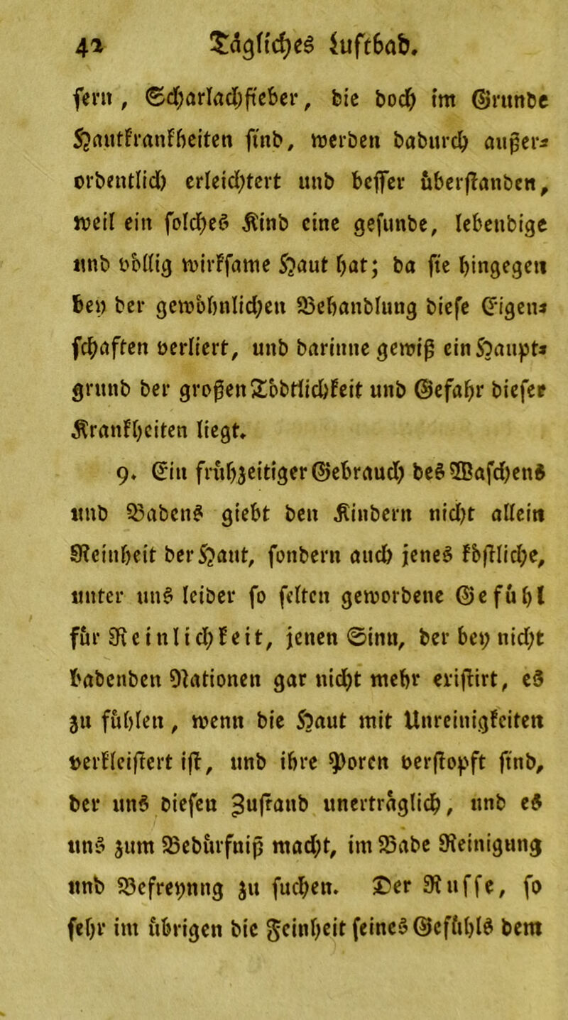 4* $clgftcf)eg $uft6ab, fern, 6d;arlad)fteber, bic boch im ©runbe SjautFranFbeiten ftnb, werben baburch außer* orbentlid) erleichtert unb bcjfer iiberfianbcn, weil ein folcheS Äinb eine gefunbe, lebettbige unb oblltg wirFfame S?aut bat; ba fte hingegen be» ber gewöhnlichen SSebanblung biefe Origen* fchaften oerliert, unb barinne gewiß ein Stäupt* gntnb ber großen£bbrticbFeit unb ©efabr biefee ÄranFbciten liegt* 9. (Jiit frühzeitiger ©ebraud) be§5Bafd)en$ tmb 33abenS giebt ben Äinbern nidf?t allein SRcin&eit bergauf, fonbern auch jenes FbfFlidje, unter unS leiber fo fetten geworbene ©efubl für SR c i n 11 d; F e i t, jenen ©intt, ber bet; nid;t babenben Nationen gar nicht mehr eviflirt, cd gu fühlen, wenn bie Soaut mit Unreinigfcitett uerFleiftert ifF, unb ihre $)orcn t>er(Topft ftnb, ber un$ biefen >$ufnin& unerträglich, unb ed uns jurn 23ebitrfnip mad;t, im S5abe Steinigung itnb 53efret)nng ju fuchen. £>er Stuffe, fo febr im übrigen bic Reinheit feinet ©cffthlS bem